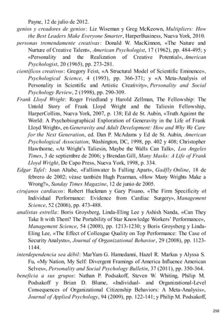 Payne, 12 de julio de 2012.
genios y creadores de genios: Liz Wiseman y Greg McKeown, Multipliers: How
the Best Leaders Make Everyone Smarter, HarperBusiness, Nueva York, 2010.
personas tremendamente creativas: Donald W. MacKinnon, «The Nature and
Nurture of Creative Talent», American Psychologist, 17 (1962), pp. 484-495; y
«Personality and the Realization of Creative Potential», American
Psychologist, 20 (1965), pp. 273-281.
científicos creativos: Gregory Feist, «A Structural Model of Scientific Eminence»,
Psychological Science, 4 (1993), pp. 366-371; y «A Meta-Analysis of
Personality in Scientific and Artistic Creativity», Personality and Social
Psychology Review, 2 (1998), pp. 290-309.
Frank Lloyd Wright: Roger Friedland y Harold Zellman, The Fellowship: The
Untold Story of Frank Lloyd Wright and the Taliesin Fellowship,
HarperCollins, Nueva York, 2007, p. 138; Ed de St. Aubin, «Truth Against the
World: A Psychobiographical Exploration of Generavity in the Life of Frank
Lloyd Wright», en Generavity and Adult Development: How and Why We Care
for the Next Generation, ed. Dan P. McAdams y Ed de St. Aubin, American
Psychological Association, Washington, DC, 1998, pp. 402 y 408; Christopher
Hawthorne, «At Wright’s Taliesin, Maybe the Walls Can Talk», Los Angeles
Times, 3 de septiembre de 2006; y Brendan Gill, Many Masks: A Life of Frank
Lloyd Wright, De Capo Press, Nueva York, 1998, p. 334.
Edgar Tafel: Joan Altabe, «Fallinwater Is Falling Apart», Gadfly Online, 18 de
febrero de 2002; véase también Hugh Pearman, «How Many Wrights Make a
Wrong?», Sunday Times Magazine, 12 de junio de 2005.
cirujanos cardiacos: Robert Huckman y Gary Pisano, «The Firm Specificity of
Individual Performance: Evidence from Cardiac Surgery», Management
Science, 52 (2006), pp. 473-488.
analistas estrella: Boris Groysberg, Linda-Eling Lee y Ashish Nanda, «Can They
Take It with Them? The Portability of Star Knowledge Workers’ Performance»,
Management Science, 54 (2008), pp. 1213-1230; y Boris Groysberg y Linda-
Eling Lee, «The Effect of Colleague Quality on Top Performance: The Case of
Security Analysts», Journal of Organizational Behavior, 29 (2008), pp. 1123-
1144.
interdependencia sea débil: MarYam G. Hamedanni, Hazel R. Markus y Alyssa S.
Fu, «My Nation, My Self: Divergent Framings of America Influence American
Selves», Personality and Social Psychology Bulletin, 37 (2011), pp. 350-364.
beneficia a sus grupos: Nathan P. Podsakoff, Steven W. Whiting, Philip M.
Podsakoff y Brian D. Blume, «Individual- and Organizational-Level
Consequences of Organizational Citizenship Behaviors: A Meta-Analysis»,
Journal of Applied Psychology, 94 (2009), pp. 122-141; y Philip M. Podsakoff,
258
 