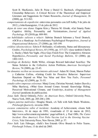 Scott B. MacKenzie, Julie B. Paine y Daniel G. Bachrach, «Organizational
Citizenship Behaviors: A Critical Review if the Theoretical and Empirical
Literature and Suggestions for Future Research», Journal of Management, 26
(2000), pp. 513-563.
comportamiento de expedición: entrevistas personales con Jeff Ashby, 9 de julio de
2012; y John Kanengieter, 13 de julio de 2012.
dejan de tener una diana: Eugene Kim y Theresa M. Glomb, «Get Smarty Pants:
Cognitive Ability, Personality and Victimization», Journal of Applied
Psychology, 95 (2010) pp. 889-901.
sus habilidades saliesen a relucir: Sabrina Deutsch Salomon y Yuval Deutsch,
«OCB as a Handicap: An Evolutionary Psychological Perspective», Journal of
Organizational Behavior, 27 (2006), pp. 185-199.
créditos idiosincráticos: Edwin P. Hollander, «Conformity, Status and Idiosyncrasy
Credit», Psychological Review, 65 (1958), pp. 117-127; véase también Charlie
L. Hardy y Mark Van Vught, «Nice Guys Finish First: The Competitive Altruism
Hypothesis», Personality and Social Psychology Bulletin, 32 (2006), pp.
1402-1413.
sociólogo de Berkeley: Robb Willer, «Groups Reward Individual Scarifice: The
Status Solution to the Collective Action Problem», American Sociological
Review, 74 (2009), pp. 23-43.
los donantes reciben un reconocimiento adicional: Adam M. Grant, Sharon Parker
y Catherine Collins, «Getting Credit for Proactive Behavior: Supervisor
Reactions Depend on What You Value and How You Feel», Personnel
Psychology, 62 (2009), pp. 31-55.
estudio sobre empresas eslovenas: Matej Cerne, Christina Nerstad, Anders Dysvik y
Miha Skerlavaj, «What Goes Around Comes Around: Knowledge Hiding,
Perceived Motivational Climate, and Creativity», Academy of Management
Journal (pendiente de publicación).
Jonas Salk: David Oshinsly, Polio: An American Story, Oxford University Press,
Nueva York, 2005, pp. 205-206 y 208.
«figura paterna malévola»: Douglas Heuck, «A Talk with Salk Sheds Wisdom»,
Pittsburgh Quarterly, invierno 2006.
escasos comentarios sobre el incidente: Academy of Achievement, «Joans Salk
Interview», 16 de mayo de 1991, visualizado el 15 de marzo de 2012,
http://www.achievement.org/autodoc/ page/sal0int-4, y Paul Offit, The Cutter
Incident: How America’s First Polio Vaccine Led to the Growing Vaccine
Crisis, Yale University Press, New Haven, 2005, p. 57.
Peter Salk: Luis Fábregas, «Salk’s Son Extends Olive Branch to Polio Team»,
Pittsburgh Tribune, 13 de abril de 2005.
259
 