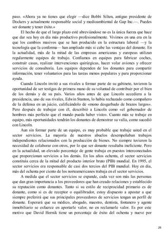paso. «Ahora ya no tienes que elegir —dice Bobbi Silten, antiguo presidente de
Dockers y actualmente responsable social y medioambiental de Gap Inc.—. Puedes
ser donante y tener éxito.»
El hecho de que el largo plazo esté abreviándose no es la única fuerza que hace
que dar sea hoy en día más productivo profesionalmente. Vivimos en una era en la
que los cambios masivos que se han producido en la estructura laboral —y la
tecnología que la conforma— han ampliado más si cabe las ventajas del donante. En
la actualidad, más de la mitad de las empresas americanas y europeas utilizan
regularmente equipos de trabajo. Confiamos en equipos para fabricar coches,
construir casas, realizar intervenciones quirúrgicas, hacer volar aviones y ofrecer
servicios de consultoría. Los equipos dependen de los donantes para compartir
información, tener voluntarios para las tareas menos populares y para proporcionar
ayuda.
Cuando Lincoln invitó a sus rivales a formar parte de su gabinete, tuvieron la
oportunidad de ser testigos de primera mano de su voluntad de contribuir por el bien
de los demás y de su país. Varios años antes de que Lincoln accediera a la
presidencia, uno de sus rivales, Edwin Stanton, lo había rechazado como compañero
de la defensa en un juicio, calificándolo de «mono desgarbado de brazos largos».
Pero después de trabajar con él, describió a Lincoln como «el gobernador de
hombres más perfecto que el mundo pueda haber visto». Cuanto más se trabaje en
equipo, más oportunidades tendrán los donantes de demostrar su valía, como sucedió
con Lincoln.
Aun sin formar parte de un equipo, es muy probable que trabaje usted en el
sector servicios. La mayoría de nuestros abuelos desempeñaban trabajos
independientes relacionados con la producción de bienes. No siempre tuvieron la
necesidad de colaborar con otros, por lo que ser donante resultaba ineficiente. Pero
en la actualidad, un elevado porcentaje de gente trabaja en puestos interconectados
que proporcionan servicios a los demás. En los años ochenta, el sector servicios
constituía cerca de la mitad del producto interior bruto (PIB) mundial. En 1995, el
sector servicios era responsable de casi dos tercios del PIB mundial. Hoy en día,
más del ochenta por ciento de los norteamericanos trabaja en el sector servicios.
A medida que el sector servicios se expande, cada vez son más las personas
que dan gran importancia a los proveedores que han creado relaciones y establecido
su reputación como donantes. Tanto si su estilo de reciprocidad primario es de
donante, como si es de receptor o equilibrador, estoy dispuesto a apostar a que
siempre preferirá que sus principales proveedores de servicios tengan un perfil de
donante. Esperará que su médico, abogado, maestro, dentista, fontanero y agente
inmobiliario se esfuerce en aportarle valor, no en reclamarle valor. Es por este
motivo que David Hornik tiene un porcentaje de éxito del ochenta y nueve por
26
 