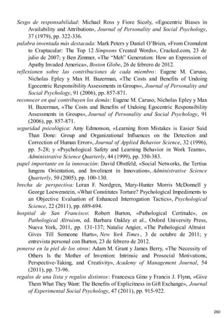 Sesgo de responsabilidad: Michael Ross y Fiore Sicoly, «Egocentric Biases in
Availability and Attribution», Journal of Personality and Social Psychology,
37 (1979), pp. 322-336.
palabra inventada más destacada: Mark Peters y Daniel O’Brien, «From Cromulent
to Craptacular: The Top 12 Simpsons Created Words», Cracked.com, 23 de
julio de 2007; y Ben Zimmer, «The “Meh” Generation: How an Expression of
Apathy Invaded America», Boston Globe, 26 de febrero de 2012.
reflexionen sobre las contribuciones de cada miembro: Eugene M. Caruso,
Nicholas Epley y Max H. Bazerman, «The Costs and Benefits of Undoing
Egocentric Responsibility Assessments in Groups», Journal of Personality and
Social Psychology, 91 (2006), pp. 857-871.
reconocer en qué contribuyen los demás: Eugene M. Caruso, Nicholas Epley y Max
H. Bazerman, «The Costs and Benefits of Undoing Egocentric Responsibility
Assessments in Groups», Journal of Personality and Social Psychology, 91
(2006), pp. 857-871.
seguridad psicológica: Amy Edmonson, «Learning from Mistakes is Easier Said
Than Done: Group and Organizational Influences on the Detection and
Correction of Human Error», Journal of Applied Behavior Science, 32 (1996),
pp. 5-28; y «Psychological Safety and Learning Behavior in Work Teams»,
Administrative Science Quarterly, 44 (1999), pp. 350-383.
papel importante en la innovación: David Obstfeld, «Social Networks, the Tertius
Iungens Orientation, and Involment in Innovation», Administrative Science
Quarterly, 50 (2005), pp. 100-130.
brecha de perspectiva: Loran F. Nordgren, Mary-Hunter Morris McDonnell y
George Loewenstein, «What Constitutes Torture? Psychological Impediments to
an Objective Evaluation of Enhanced Interrogation Tactics», Psychological
Science, 22 (2011), pp. 689-694.
hospital de San Francisco: Robert Burton, «Pathological Certitude», en
Pathological Altruism, ed. Barbara Oakley et al., Oxford University Press,
Nueva York, 2011, pp. 131-137; Natalie Angier, «The Pathological Altruist
Gives Till Someone Hurts», New York Times , 3 de octubre de 2011; y
entrevista personal con Burton, 23 de febrero de 2012.
ponerse en la piel de los otros: Adam M. Grant y James Berry, «The Necessity of
Others Is the Mother of Invention: Intrinsic and Prosocial Motivations,
Perspective-Taking, and Creativity», Academy of Management Journal, 54
(2011), pp. 73-96.
regalos de una lista y regalos distintos: Francesca Gino y Francis J. Flynn, «Give
Them What They Want: The Benefits of Explicitness in Gift Exchange», Journal
of Experimental Social Psychology, 47 (2011), pp. 915-922.
260
 