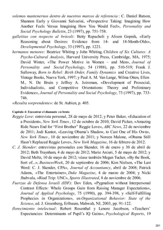 solemos mantenernos dentro de nuestros marcos de referencia : C. Daniel Batson,
Shannon Early y Giovanni Salvarini, «Perspective Taking: Imagining How
Another Feels Versus Imagining How You Would Feel», Personality and
Social Psychology Bulletin, 23 (1997), pp. 751-758.
galletitas con respecto al brócoli: Betty Repacholi y Alison Gopnik, «Early
Reasoning about Desires: Evidence from 14- and 18-Month-Olds»,
Developmental Psychology, 33 (1997), pp. 1221.
hermanos menores: Beatrice Whiting y John Whiting, Children of Six Cultures: A
Psycho-Cultural Analysis, Harvard University Press, Cambridge, MA, 1975;
David Winter, «The Power Motive in Women – and Men», Journal of
Personality and Social Psychology, 54 (1988), pp. 510-519; Frank J.
Sulloway, Born to Rebel: Birth Order, Family Dynamics and Creative Lives,
Vintage Books, Nueva York, 1997; y Paul A. M. Van Lange, Wilma Otten, Ellen
M., N. De Bruin y Jeffrey A. Joireman, «Development of Prosocial,
Individualistic, and Competitive Orientations: Theory and Preliminary
Evidence», Journal of Personality and Social Psychology, 73 (1997), pp. 733-
746.
«Resulta sorprendente»: de St. Aubien, p. 405.
Capítulo 4: Encontrar el diamante en bruto
Reggie Love: entrevista personal, 28 de mayo de 2012; y Peter Baker, «Education of
a President», New York Times , 12 de octubre de 2010; David Picker, «Amazing
Ride Nears End for “First Brother” Reggie Love», ABC News, 22 de noviembre
de 2011; Jodi Kantor, «Leaving Obama’s Shadow, to Cast One of His Own»,
New York Times , 10 de noviembre de 2011; y Noreen Malone, «Obama Still
Hasn’t Replaced Reggie Love», New York Magazine, 16 de febrero de 2012.
C. J. Skender: entrevistas personales con Skender, 16 de enero y 30 de abril de
2012; Beth Traynham, 4 de mayo de 2012; Marie Arcuri, 5 de mayo de 2012; y
David Moltz, 10 de mayo de 2012; véase también Megan Tucker, «By the Book,
Sort of...», BusinessWeek, 20 de septiembre de 2006; Kim Nielsen, «The Last
Word: C. J. Skender, CPA», Journal of Accountancy, abril de 2008; Patrick
Adams, «The Entertainer», Duke Magazine, 4 de marzo de 2004; y Nicki
Jhabvala, «Riad Trip: UNC», Sports Illustrated, 8 de noviembre de 2006.
Fuerzas de Defensa Israelí (IDF): Dov Eden, «Pygmalion without Interpersonal
Contrast Effects: Whole Groups Gain from Raising Manager Expectations»,
Journal of Applied Psychology, 75 (1990), pp. 394-398, y «Self-Fulfilling
Prophecies in Organizations», en Organizational Behavior: State of the
Science, ed. J. Greenberg, Erlbaum, Mahwah, NJ, 2003, pp. 91-122.
florecimiento intelectual: Robert Rosenthal y Lenore Jacobson, «Teachers’
Expectancies: Determinants of Pupil’s IQ Gains», Psychological Reports, 19
261
 
