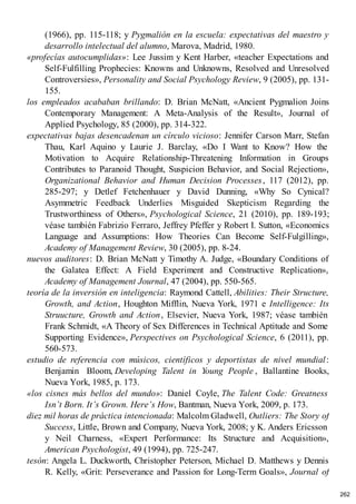 (1966), pp. 115-118; y Pygmalión en la escuela: expectativas del maestro y
desarrollo intelectual del alumno, Marova, Madrid, 1980.
«profecías autocumplidas»: Lee Jussim y Kent Harber, «teacher Expectations and
Self-Fulfilling Prophecies: Knowns and Unknowns, Resolved and Unresolved
Controversies», Personality and Social Psychology Review, 9 (2005), pp. 131-
155.
los empleados acababan brillando: D. Brian McNatt, «Ancient Pygmalion Joins
Contemporary Management: A Meta-Analysis of the Result», Journal of
Applied Psychology, 85 (2000), pp. 314-322.
expectativas bajas desencadenan un círculo vicioso: Jennifer Carson Marr, Stefan
Thau, Karl Aquino y Laurie J. Barclay, «Do I Want to Know? How the
Motivation to Acquire Relationship-Threatening Information in Groups
Contributes to Paranoid Thought, Suspicion Behavior, and Social Rejection»,
Organizational Behavior and Human Decision Processes, 117 (2012), pp.
285-297; y Detlef Fetchenhauer y David Dunning, «Why So Cynical?
Asymmetric Feedback Underlies Misguided Skepticism Regarding the
Trustworthiness of Others», Psychological Science, 21 (2010), pp. 189-193;
véase también Fabrizio Ferraro, Jeffrey Pfeffer y Robert I. Sutton, «Economics
Language and Assumptions: How Theories Can Become Self-Fulgilling»,
Academy of Management Review, 30 (2005), pp. 8-24.
nuevos auditores: D. Brian McNatt y Timothy A. Judge, «Boundary Conditions of
the Galatea Effect: A Field Experiment and Constructive Replication»,
Academy of Management Journal, 47 (2004), pp. 550-565.
teoría de la inversión en inteligencia: Raymond Cattell, Abilities: Their Structure,
Growth, and Action, Houghton Mifflin, Nueva York, 1971 e Intelligence: Its
Struucture, Growth and Action, Elsevier, Nueva York, 1987; véase también
Frank Schmidt, «A Theory of Sex Differences in Technical Aptitude and Some
Supporting Evidence», Perspectives on Psychological Science, 6 (2011), pp.
560-573.
estudio de referencia con músicos, científicos y deportistas de nivel mundial:
Benjamin Bloom, Developing Talent in Young People , Ballantine Books,
Nueva York, 1985, p. 173.
«los cisnes más bellos del mundo»: Daniel Coyle, The Talent Code: Greatness
Isn’t Born. It’s Grown. Here’s How, Bantman, Nueva York, 2009, p. 173.
diez mil horas de práctica intencionada: Malcolm Gladwell, Outliers: The Story of
Success, Little, Brown and Company, Nueva York, 2008; y K. Anders Ericsson
y Neil Charness, «Expert Performance: Its Structure and Acquisition»,
American Psychologist, 49 (1994), pp. 725-247.
tesón: Angela L. Duckworth, Christopher Peterson, Michael D. Matthews y Dennis
R. Kelly, «Grit: Perseverance and Passion for Long-Term Goals», Journal of
262
 