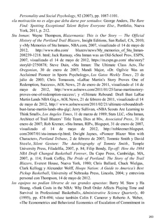 Personality and Social Psychology, 92 (2007), pp. 1087-1101.
«la motivación no es algo que deba darse por sentado»: George Anders, The Rare
Find: Spotting Exceptional Talent Before Everyone Else , Portfolio, Nueva
York, 2011, p. 212.
Stu Inman: Wayne Thompson, Blazermania: This is Our Story — The Official
History of the Portland Trail Blazers, Insight Editions, San Rafael, CA, 2010;
y «My Memories of Stu Inman», NBA.com, 2007, visualizado el 14 de mayo de
2012, http://www.nba.com/ blazers/news/My_memories_of_Stu_Inman-
208239-1218. html; Jack Ramsay, «Stu Inman was an Old-School Pro», ESPN,
2007, visualizado el 14 de mayo de 2012, https://m.espn.go.com/ nba/story?
storyld=2750878; Steve Duin, «Stu Inman: The Ultimate Class Act», The
Oregonian, 30 de enero de 2007; Mandi Major, «Dr. Ogilvie Was an
Acclaimed Pioneer in Sports Psychology», Los Gatos Weekly Times , 23 de
julio de 2003; Chris Tomasson, «LaRue Martin’s Story Proves One of
Redemption, Success», AOL News, 25 de enero de 2011, visualizado el 14 de
mayo de 2012, http://www.aolnews.com/2011/01/25/larue-martinsstory-
proves-one-of-redemption-success/; y «Ultimate Rebound: Draft Bust LaRue
Martin Lands NBA Gig.», AOLNews, 21 de febrero de 2011, visualizado el 14
de mayo de 2012, http:// www.aolnewscom/2011/02/21/ultimate-rebounddraft-
bust-larue-martin-lands-nba-gig/; Jerry Sullivan, «NBA Scouts Are Learning to
Think Small», Los Angeles Times, 11 de marzo de 1989; Stats LLC, «Stu Inman,
Architect of Trail Blazers’ Title Team, Dies at 80», Associated Press, 31 de
enero de 2007; Rob Kremer, «Stu Inman, RIP», Blogspot, 31 de enero de 2007,
visualizado el 14 de mayo de 2012, http://robkremer.blogspot.
com/2007/01/stu-inman-rip.html; Dwight Jaynes, «Pioneer Blazer Won with
Character», Portland Tribune, 2 de febrero de 2007; Tommie Smith y David
Steele, Silent Gesture: The Autobiography of Tommie Smith, Temple
University Press, Filadelfia, 2007, p. 84; Filip Bondy, Tip-off: How the 1984
NBA Draft Changed Basketball Forever, Da Capo Press, Cambridge, MA,
2007, p. 114; Frank Coffey, The Pride of Portland: The Story of the Trail
Blazers, Everest House, Nueva York, 1980; Chris Ballard, Chuck Wielgus,
Clark Kellogg y Alexander Wolff, Hoops Nation: A Guide to America’s Best
Pickup Basketball, University of Nebraska Press, Lincoln, 2004; y entrevista
personal con Thompson, 14 de mayo de 2012.
los equipos no podían librarse de sus grandes apuestas: Barry M. Staw y Ha
Hoang, «Sunk Costs in the NBA: Why Draft Order Affects Playing Time and
Survival in Professional Basketball», Administrative Science Quarterly, 40
(1995), pp. 474-494; véase también Colin F. Camerer y Roberto A. Weber,
«The Econometrics and Behavioral Economics of Escalation of Commitment in
263
 