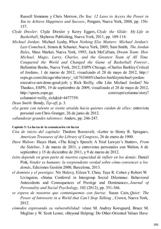 Russell Simmons y Chris Morrow, Do You: 12 Laws to Access the Power in
You to Achieve Happiness and Success, Penguin, Nueva York, 2008, pp. 156-
157.
Clyde Drexler: Clyde Drexler y Kerry Eggers, Clyde the Glide: My Life in
Basketball, Skyhorse Publishing, Nueva York, 2011, pp. 109-114.
Michael Jordan: Michael Leahy, When Nothing Else Matters: Michael Jordan’s
Last Comeback, Simon & Schuster, Nueva York, 2005; Sam Smith, The Jordan
Rules, Mass Market, Nueva York, 1993; Jack McCallum, Dream Team: How
Michael, Magic, Larry, Charles, and the Greatest Team of All Time
Conquered the World and Changed the Game of Basketball Forever ,
Ballantine Books, Nueva York, 2012; ESPN Chicago, «Charles Barkley Critical
of Jordan», 1 de marzo de 2012, visualizado el 28 de mayo de 2012, http://
espn.go.com/chicago/nba/story/_/id/7634685/charles-barkleymichael-jordan-
executive-not-done-good-job; y Rick Reilly, «Be Like Michael Jordan? No
Thanks», ESPN, 19 de septiembre de 2009, visualizado el 28 de mayo de 2012,
http://sports.espn.go. com/espn/columns/story?
columnist=reilly_rick&id=4477759.
Dean Smith: Bondy, Tip-off, p. 3.
«La gente con talento se siente atraída hacia quienes cuidan de ella»: entrevista
personal con Chris Granger, 26 de junio de 2012.
«abanderar grandes talentos»: Anders, pp. 246-247.
Capítulo 5: La fuerza de la comunicación sin fuerza
Cita de inicio del capítulo: Thedore Roosevelt, «Letter to Henry R. Sprague»,
American Treasures of the Library of Congress, 26 de enero de 1900.
Dave Walton: Hayes Hunt, «The King’s Speech: A Trial Lawyer’s Stutter», From
the Sidebar, 3 de marzo de 2011, y entrevistas personales con Walton, 6 de
septiembre y 15 de diciembre de 2011, y 9 de marzo de 2012.
éxito depende en gran parte de nuestra capacidad de influir en los demás: Daniel
Pink, Vender es humano: la sorprendente verdad sobre cómo convencer a los
demás, Ediciones Gestión 2000, Barcelona, 2013.
el dominio y el prestigio: Nir Halevy, Eileen Y. Chou, Taya R. Cohen y Robert W.
Livingston, «Status Conferral in Intergroup Social Dilemmas: Behavioral
Antecedents and Consequences of Prestige and Dominance», Journal of
Personality and Social Psychology, 102 (2012), pp. 351-366.
se espera de nosotros que comuniquemos con fuerza: Susan Cain, Quiet: The
Power of Introverts in a World that Can’t Stop Talking , Crown, Nueva York,
2012.
cómodos expresando su vulnerabilidad: véase M. Audrey Korsgaard, Bruce M.
Meglino y W. Scott Lester, «Beyond Helping: Do Other-Oriented Values Have
265
 