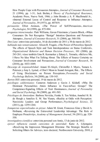 How People Cope with Persuasion Attempts», Journal of Consumer Research,
21 (1994), pp. 1-31; Jack Brehm, A Theory of Psychological Reactance,
Academic Press, Nueva York, 1966; y John Biondo y A. P. MacDonald Jr.,
«Internal External Locus of Control and Response to Influence Attempts»,
Journal of Personality, 39 (1971), pp. 407419.
persuasión: Elliot Aronson, «The Power of Self-Persuasion», American
Psychologist, 54 (1999), pp. 875-884.
preguntas intencionadas: Patti Williams, Gavan Fitzsimons y Lauren Block, «When
Consumers Do Not Recognize “Benign” Intention Questions and Persuasion
Attempts», Journal of Consumer Research, 31 (2004), pp. 540-550.
Don Lane: entrevistas personales, 16 de diciembre de 2011 y 30 de marzo de 2012.
hablando más tentativamente: Alison R. Fragale, «The Power of Powerless Speech:
The effects of Speech Style and Task Interdependence on Status Conferral»,
Organizational Behavior and Human Decision Processes, 101 (2006), pp.
243-261; véase también Uma R. Karmarkar y Zakary L. Tormala, «Believe Me,
I Have No Idea What I’m Talking About: The Effects of Source Certainty on
Consumer Involvement and Persuasion», Journal of Consumer Research, 36
(2010), pp. 1033-1049.
Descargo de responsabilidad: Amani El-Alayli, Christoffer J. Myers, Tamara L.
Petersen y Amy L. Lystad, «I Don’t Mean to Sound Arrogant, But... The Effects
of Using Disclaimers on Person Perception», Personality and Social
Psychology Bulletin, 34 (2008), pp. 130-143.
Barton Hill: entrevista personal, 19 de marzo de 2012.
psicólogos californianos: Cameron Anderson y Gavin J. Kilduff, «Why Do
Dominant Personalities Attain Influence in Face-toFace Groups? The
Competence-Signaling Effects of Trait Dominance», Journal of Personality
and Social Psychology, 96 (2009), pp. 491-503.
Psicólogos de Ámsterdam: Barbora Nevicka, Femke S. Ten Velden, Annebel H. B.
de Hoogh y Annelies E. M. Van Vianen, «Reality at Odds with Perception:
Narcisistic Leaders and Group Performance», Psychological Science, 22
(2011), pp. 1259-1264.
franquicias especializadas en pizzas: Adam M. Grant, Francesca Gino y David A.
Hofmann, «Reversing the Extraverted Leadership Advantage: The Role of
Employee Proactivity», Academy of Management Journal, 54 (2011), pp. 528-
550.
investigadora científica: entrevista personal con Annie, 13 de junio de 2012.
ejercer influencia cuando carecemos de autoridad: Katie A. Liljenquist,
«Resolving the Impression Management Dilemma: The Strategic Benefits of
Soliciting Others for Advice», tesis doctoral, Northwestern University, 2010; y
267
 