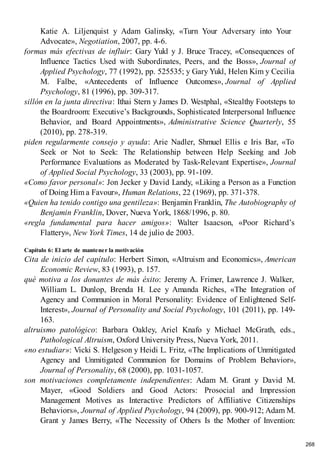 Katie A. Liljenquist y Adam Galinsky, «Turn Your Adversary into Your
Advocate», Negotiation, 2007, pp. 4-6.
formas más efectivas de influir: Gary Yukl y J. Bruce Tracey, «Consequences of
Influence Tactics Used with Subordinates, Peers, and the Boss», Journal of
Applied Psychology, 77 (1992), pp. 525535; y Gary Yukl, Helen Kim y Cecilia
M. Falbe, «Antecedents of Influence Outcomes», Journal of Applied
Psychology, 81 (1996), pp. 309-317.
sillón en la junta directiva: Ithai Stern y James D. Westphal, «Stealthy Footsteps to
the Boardroom: Executive’s Backgrounds, Sophisticated Interpersonal Influence
Behavior, and Board Appointments», Administrative Science Quarterly, 55
(2010), pp. 278-319.
piden regularmente consejo y ayuda: Arie Nadler, Shmuel Ellis e Iris Bar, «To
Seek or Not to Seek: The Relationship between Help Seeking and Job
Performance Evaluations as Moderated by Task-Relevant Expertise», Journal
of Applied Social Psychology, 33 (2003), pp. 91-109.
«Como favor personal»: Jon Jecker y David Landy, «Liking a Person as a Function
of Doing Him a Favour», Human Relations, 22 (1969), pp. 371-378.
«Quien ha tenido contigo una gentileza»: Benjamin Franklin, The Autobiography of
Benjamin Franklin, Dover, Nueva York, 1868/1996, p. 80.
«regla fundamental para hacer amigos»: Walter Isaacson, «Poor Richard’s
Flattery», New York Times, 14 de julio de 2003.
Capítulo 6: El arte de mantener la motivación
Cita de inicio del capítulo: Herbert Simon, «Altruism and Economics», American
Economic Review, 83 (1993), p. 157.
qué motiva a los donantes de más éxito: Jeremy A. Frimer, Lawrence J. Walker,
William L. Dunlop, Brenda H. Lee y Amanda Riches, «The Integration of
Agency and Communion in Moral Personality: Evidence of Enlightened Self-
Interest», Journal of Personality and Social Psychology, 101 (2011), pp. 149-
163.
altruismo patológico: Barbara Oakley, Ariel Knafo y Michael McGrath, eds.,
Pathological Altruism, Oxford University Press, Nueva York, 2011.
«no estudiar»: Vicki S. Helgeson y Heidi L. Fritz, «The Implications of Unmitigated
Agency and Unmitigated Communion for Domains of Problem Behavior»,
Journal of Personality, 68 (2000), pp. 1031-1057.
son motivaciones completamente independientes: Adam M. Grant y David M.
Mayer, «Good Soldiers and Good Actors: Prosocial and Impression
Management Motives as Interactive Predictors of Affiliative Citizenships
Behaviors», Journal of Applied Psychology, 94 (2009), pp. 900-912; Adam M.
Grant y James Berry, «The Necessity of Others Is the Mother of Invention:
268
 