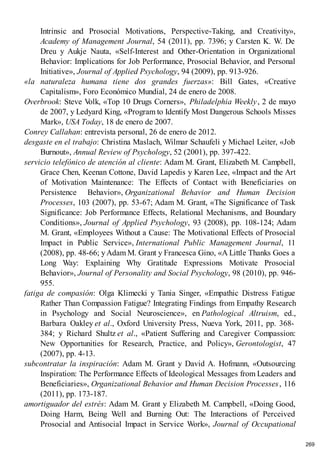 Intrinsic and Prosocial Motivations, Perspective-Taking, and Creativity»,
Academy of Management Journal, 54 (2011), pp. 7396; y Carsten K. W. De
Dreu y Aukje Nauta, «Self-Interest and Other-Orientation in Organizational
Behavior: Implications for Job Performance, Prosocial Behavior, and Personal
Initiative», Journal of Applied Psychology, 94 (2009), pp. 913-926.
«la naturaleza humana tiene dos grandes fuerzas»: Bill Gates, «Creative
Capitalism», Foro Económico Mundial, 24 de enero de 2008.
Overbrook: Steve V
olk, «Top 10 Drugs Corners», Philadelphia Weekly, 2 de mayo
de 2007, y Ledyard King, «Program to Identify Most Dangerous Schools Misses
Mark», USA Today, 18 de enero de 2007.
Conrey Callahan: entrevista personal, 26 de enero de 2012.
desgaste en el trabajo: Christina Maslach, Wilmar Schaufeli y Michael Leiter, «Job
Burnout», Annual Review of Psychology, 52 (2001), pp. 397-422.
servicio telefónico de atención al cliente: Adam M. Grant, Elizabeth M. Campbell,
Grace Chen, Keenan Cottone, David Lapedis y Karen Lee, «Impact and the Art
of Motivation Maintenance: The Effects of Contact with Beneficiaries on
Persistence Behavior», Organizational Behavior and Human Decision
Processes, 103 (2007), pp. 53-67; Adam M. Grant, «The Significance of Task
Significance: Job Performance Effects, Relational Mechanisms, and Boundary
Conditions», Journal of Applied Psychology, 93 (2008), pp. 108-124; Adam
M. Grant, «Employees Without a Cause: The Motivational Effects of Prosocial
Impact in Public Service», International Public Management Journal, 11
(2008), pp. 48-66; y Adam M. Grant y Francesca Gino, «A Little Thanks Goes a
Long Way: Explaining Why Gratitude Expressions Motivate Prosocial
Behavior», Journal of Personality and Social Psychology, 98 (2010), pp. 946-
955.
fatiga de compasión: Olga Klimecki y Tania Singer, «Empathic Distress Fatigue
Rather Than Compassion Fatigue? Integrating Findings from Empathy Research
in Psychology and Social Neuroscience», en Pathological Altruism, ed.,
Barbara Oakley et al., Oxford University Press, Nueva York, 2011, pp. 368-
384; y Richard Shultz et al., «Patient Suffering and Caregiver Compassion:
New Opportunities for Research, Practice, and Policy», Gerontologist, 47
(2007), pp. 4-13.
subcontratar la inspiración: Adam M. Grant y David A. Hofmann, «Outsourcing
Inspiration: The Performance Effects of Ideological Messages from Leaders and
Beneficiaries», Organizational Behavior and Human Decision Processes, 116
(2011), pp. 173-187.
amortiguador del estrés: Adam M. Grant y Elizabeth M. Campbell, «Doing Good,
Doing Harm, Being Well and Burning Out: The Interactions of Perceived
Prosocial and Antisocial Impact in Service Work», Journal of Occupational
269
 