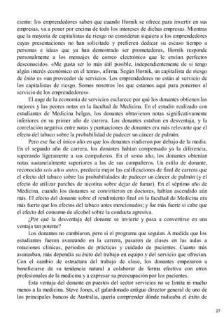 ciento: los emprendedores saben que cuando Hornik se ofrece para invertir en sus
empresas, va a poner por encima de todo los intereses de dichas empresas. Mientras
que la mayoría de capitalistas de riesgo no consideran siquiera a los emprendedores
cuyas presentaciones no han solicitado y prefieren dedicar su escaso tiempo a
personas e ideas que ya han demostrado ser prometedoras, Hornik responde
personalmente a los mensajes de correo electrónico que le envían perfectos
desconocidos. «Me gusta ser lo más útil posible, independientemente de si tengo
algún interés económico en el tema», afirma. Según Hornik, un capitalista de riesgo
de éxito es «un proveedor de servicios. Los emprendedores no están al servicio de
los capitalistas de riesgo. Somos nosotros los que estamos aquí para ponernos al
servicio de los emprendedores».
El auge de la economía de servicios esclarece por qué los donantes obtienen las
mejores y las peores notas en la facultad de Medicina. En el estudio realizado con
estudiantes de Medicina belgas, los donantes obtuvieron notas significativamente
inferiores en su primer año de carrera. Los donantes estaban en desventaja, y la
correlación negativa entre notas y puntuaciones de donantes era más relevante que el
efecto del tabaco sobre la probabilidad de padecer un cáncer de pulmón.
Pero ese fue el único año en que los donantes rindieron por debajo de la media.
En el segundo año de carrera, los donantes habían compensado ya la diferencia,
superando ligeramente a sus compañeros. En el sexto año, los donantes obtenían
notas sustancialmente superiores a las de sus compañeros. Un estilo de donante,
reconocido seis años antes, predecía mejor las calificaciones de final de carrera que
el efecto del tabaco sobre las probabilidades de padecer un cáncer de pulmón (y el
efecto de utilizar parches de nicotina sobre dejar de fumar). En el séptimo año de
Medicina, cuando los donantes se convirtieron en doctores, habían ascendido aún
más. El efecto del donante sobre el rendimiento final en la facultad de Medicina era
más fuerte que los efectos del tabaco antes mencionados; y fue más fuerte si cabe que
el efecto del consumo de alcohol sobre la conducta agresiva.
¿Por qué la desventaja del donante se invierte y pasa a convertirse en una
ventaja tan potente?
Los donantes no cambiaron, pero sí el programa que seguían. A medida que los
estudiantes fueron avanzando en la carrera, pasaron de clases en las aulas a
rotaciones clínicas, períodos de prácticas y cuidado de pacientes. Cuanto más
avanzaban, más dependía su éxito del trabajo en equipo y del servicio que ofrecían.
Con el cambio de estructura del trabajo de clase, los donantes empezaron a
beneficiarse de su tendencia natural a colaborar de forma efectiva con otros
profesionales de la medicina y a expresar su preocupación por los pacientes.
Esta ventaja del donante en puestos del sector servicios no se limita ni mucho
menos a la medicina. Steve Jones, el galardonado antiguo director general de uno de
los principales bancos de Australia, quería comprender dónde radicaba el éxito de
27
 