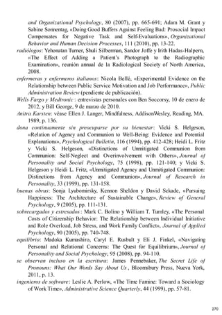 and Organizational Psychology, 80 (2007), pp. 665-691; Adam M. Grant y
Sabine Sonnentag, «Doing Good Buffers Against Feeling Bad: Prosocial Impact
Compensates for Negative Task and Self-Evaluations», Organizational
Behavior and Human Decision Processes, 111 (2010), pp. 13-22.
radiólogos: Yehonatan Turner, Shuli Silberman, Sandor Joffe y Irith Hadas-Halpern,
«The Effect of Adding a Patient’s Photograph to the Radiographic
Examination», reunión annual de la Radiological Society of North America,
2008.
enfermeras y enfermeros italianos: Nicola Bellé, «Experimental Evidence on the
Relationship between Public Service Motivation and Job Performance», Public
Administration Review (pendiente de publicación).
Wells Fargo y Medtronic : entrevistas personales con Ben Soccorsy, 10 de enero de
2012, y Bill George, 9 de marzo de 2010.
Anitra Karsten: véase Ellen J. Langer, Mindfulness, AddisonWesley, Reading, MA.
1989, p. 136.
dona continuamente sin preocuparse por su bienestar: Vicki S. Helgeson,
«Relation of Agency and Communion to Well-Being: Evidence and Potential
Explanations», Psychological Bulletin, 116 (1994), pp. 412-428; Heidi L. Fritz
y Vicki S. Helgeson, «Distinctions of Unmitigated Communion from
Communion: Self-Neglect and Overinvolvement with Others», Journal of
Personality and Social Psychology, 75 (1998), pp. 121-140; y Vicki S.
Helgeson y Heidi L. Fritz, «Unmitigated Agency and Unmitigated Communion:
Distinctions from Agency and Communion», Journal of Research in
Personality, 33 (1999), pp. 131-158.
buenas obras: Sonja Lyubomirsky, Kennon Sheldon y David Sckade, «Pursuing
Happiness: The Architecture of Sustainable Change», Review of General
Psychology, 9 (2005), pp. 111-131.
sobrecargados y estresados : Mark C. Bolino y William T. Turnley, «The Personal
Costs of Citizenship Behavior: The Relationship between Individual Initiative
and Role Overload, Job Stress, and Work Family Conflict», Journal of Applied
Psychology, 90 (2005), pp. 740-748.
equilibrio: Madoka Kumashiro, Caryl E. Rusbult y Eli J. Finkel, «Navigating
Personal and Relational Concerns: The Quest for Equilibrium», Journal of
Personality and Social Psychology, 95 (2008), pp. 94-110.
se observan incluso en la escritura: James Pennebaker, The Secret Life of
Pronouns: What Our Words Say About Us , Bloomsbury Press, Nueva York,
2011, p. 13.
ingenieros de software: Leslie A. Perlow, «The Time Famine: Toward a Sociology
of Work Time», Administrative Science Quarterly, 44 (1999), pp. 57-81.
270
 