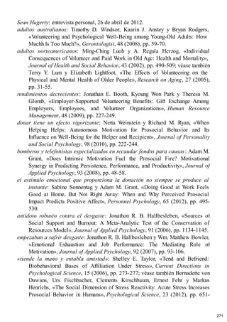 Sean Hagerty: entrevista personal, 26 de abril de 2012.
adultos australianos: Timothy D. Windsor, Kaarin J. Anstey y Bryan Rodgers,
«V
olunteering and Psychological Well-Being among Young-Old Adults: How
Muchh Is Too Much?», Gerontologist, 48 (2008), pp. 59-70.
adultos norteamericanos: Ming-Ching Luoh y A. Regula Herzog, «Individual
Consequences of V
olunteer and Paid Work in Old Age: Health and Mortality»,
Journal of Health and Social Behavior, 43 (2002), pp. 490-509; véase también
Terry Y. Lum y Elizabeth Lightfoot, «The Effects of V
olunteering on the
Physical and Mental Health of Older People», Research on Aging, 27 (2005),
pp. 31-55.
rendimientos decrecientes: Jonathan E. Booth, Kyoung Won Park y Theresa M.
Glomb, «Employer-Supported V
olunteering Benefits: Gift Exchange Among
Employers, Employees, and V
olunteer Organizations», Human Resource
Management, 48 (2009), pp. 227-249.
donar tiene un efecto vigorizante: Netta Weinstein y Richard M. Ryan, «When
Helping Helps: Autonomous Motivation for Prosocial Behavior and Its
Influence on Well-Being for the Helper and Recipient», Journal of Personality
and Social Psychology, 98 (2010), pp. 222-244.
bomberos y telefonistas especializados en recaudar fondos para causas: Adam M.
Grant, «Does Intrinsic Motivation Fuel the Prosocial Fire? Motivational
Synergy in Predicting Persistence, Performance, and Productivity», Journal of
Applied Psychology, 93 (2008), pp. 48-58.
el estímulo emocional que proporciona la donación no siempre se produce al
instante: Sabine Sonnentag y Adam M. Grant, «Doing Good at Work Feels
Good at Home, But Not Right Away: When and Why Perceived Prosocial
Impact Predicts Positive Affect», Personnel Psychology, 65 (2012), pp. 495-
530.
antídoto robusto contra el desgaste: Jonathon R. B. Hallbesleben, «Sources of
Social Support and Burnout: A Meta-Analytic Test of the Conservation of
Resources Model», Journal of Applied Psychology, 91 (2006), pp. 1134-1145.
empezaban a sufrir desgaste: Jonathon R. B. Hallbesleben y Wm. Matthew Bowler,
«Emotional Exhaustion and Job Performance: The Mediating Role of
Motivation», Journal of Applied Psychology, 92 (2007), pp. 93-106.
«tiende la mano y entabla amistad»: Shelley E. Taylor, «Tend and Befriend:
Biobehavioral Bases of Affiliation Under Stress», Current Directions in
Psychological Science, 15 (2006), pp. 273-277; véase también Bernadette von
Dawans, Urs Fischbacher, Clements Kirschbaum, Ernest Fehr y Markus
Henrichs, «The Social Dimension of Stress Reactivity: Acute Stress Increases
Prosocial Behavior in Humans», Psychological Science, 23 (2012), pp. 651-
271
 