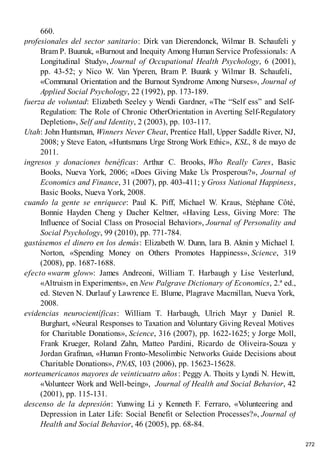 660.
profesionales del sector sanitario: Dirk van Dierendonck, Wilmar B. Schaufeli y
Bram P. Buunuk, «Burnout and Inequity Among Human Service Professionals: A
Longitudinal Study», Journal of Occupational Health Psychology, 6 (2001),
pp. 43-52; y Nico W. Van Yperen, Bram P. Buunk y Wilmar B. Schaufeli,
«Communal Orientation and the Burnout Syndrome Among Nurses», Journal of
Applied Social Psychology, 22 (1992), pp. 173-189.
fuerza de voluntad: Elizabeth Seeley y Wendi Gardner, «The “Self ess” and Self-
Regulation: The Role of Chronic OtherOrientation in Averting Self-Regulatory
Depletion», Self and Identity, 2 (2003), pp. 103-117.
Utah: John Huntsman, Winners Never Cheat, Prentice Hall, Upper Saddle River, NJ,
2008; y Steve Eaton, «Huntsmans Urge Strong Work Ethic», KSL, 8 de mayo de
2011.
ingresos y donaciones benéficas: Arthur C. Brooks, Who Really Cares, Basic
Books, Nueva York, 2006; «Does Giving Make Us Prosperous?», Journal of
Economics and Finance, 31 (2007), pp. 403-411; y Gross National Happiness,
Basic Books, Nueva York, 2008.
cuando la gente se enriquece: Paul K. Piff, Michael W. Kraus, Stéphane Côté,
Bonnie Hayden Cheng y Dacher Keltner, «Having Less, Giving More: The
Influence of Social Class on Prosocial Behavior», Journal of Personality and
Social Psychology, 99 (2010), pp. 771-784.
gastásemos el dinero en los demás: Elizabeth W. Dunn, lara B. Aknin y Michael I.
Norton, «Spending Money on Others Promotes Happiness», Science, 319
(2008), pp. 1687-1688.
efecto «warm glow»: James Andreoni, William T. Harbaugh y Lise Vesterlund,
«Altruism in Experiments», en New Palgrave Dictionary of Economics, 2.ª ed.,
ed. Steven N. Durlauf y Lawrence E. Blume, Plagrave Macmillan, Nueva York,
2008.
evidencias neurocientíficas: William T. Harbaugh, Ulrich Mayr y Daniel R.
Burghart, «Neural Responses to Taxation and V
oluntary Giving Reveal Motives
for Charitable Donations», Science, 316 (2007), pp. 1622-1625; y Jorge Moll,
Frank Krueger, Roland Zahn, Matteo Pardini, Ricardo de Oliveira-Souza y
Jordan Grafman, «Human Fronto-Mesolimbic Networks Guide Decisions about
Charitable Donations», PNAS, 103 (2006), pp. 15623-15628.
norteamericanos mayores de veinticuatro años: Peggy A. Thoits y Lyndi N. Hewitt,
«V
olunteer Work and Well-being», Journal of Health and Social Behavior, 42
(2001), pp. 115-131.
descenso de la depresión: Yunwing Li y Kenneth F. Ferraro, «V
olunteering and
Depression in Later Life: Social Benefit or Selection Processes?», Journal of
Health and Social Behavior, 46 (2005), pp. 68-84.
272
 