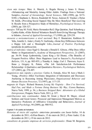 viven más tiempo: Marc A. Musick, A. Regula Herzog y James S. House,
«V
olunteering and Mortality Among Older Adults: Findings from a National
Sample», Journal of Gerontology: Social Sciences, 54B (1999), pp. S173-
S180; y Stephanie L. Brown, Randolph M. Nesse, Amiram D. Vinokur y Dylan
M. Smith, «Providing Social Support May Be More Beneficial That receiving
It: Results from a Prospective Study of Mortality», Psychological Science, 14
(2003), pp. 320-327.
masajes: Tiff any M. Field, Maria Hernandez-Reif, Olga Quintino, Saul Schanberg y
Cynthia Kuhn, «Elder Retired V
olunteers Benefit from Giving Massage Therapy
to Infants», Journal of Applied Gerontology, 17 (1998), pp. 229-239.
encuesta a norteamericanos a nivel nacional: Roy F. Baumeister, Kathleen D.
V
ohs, Jennifer L. Aaker y Emily N. Garbinsky, «Some Key Differences between
a Happy Life and a Meaningful Life», Journal of Positive Psychology
(pendiente de publicación).
motiva al individuo: véase Sigal G. Barsade y Donald E. Gibson, «Why Does Affect
Matter in Organizations?», Academy of Management Perspectives, 21 (2007),
pp. 36-59; Sonja Lyubomirsky, Laura King y Ed Diener, «The Benefits of
Frequent Positive Affect: Does Happiness Lead to Success?», Psychological
Bulletin, 131, 6, pp. 803-855; y Timothy A. Judge, Carl J. Thoresen, Joyce E.
Bono y Gregory K. Patton, «The Job Satisfaction-Job Performance
Relationship: A Qualitative and Quantitative Review», Psychological Bulletin,
127 (2001), pp. 376-407.
diagnósticos más rápidos y precisos: Carlos A. Estrada, Alice M. Isen y Mark J.
Young, «Positive Affect Facilitates Integration of Information and Decreases
Anchoring in Reasoning Among Physicians», Organizational Behavior and
Human Decision Processes, 72 (1997), pp. 117-135.
magnate de Virgin: Richard Branson, Losing My Virginity : How I’ve Survived,
Had Fun, and Made a Fortune Doing Business My Way, Crown Business,
Nueva York, 1999, p. 56; y Business Stripped Bare: Adventures of a Global
Entrepreneur, Penguin, Nueva York, 2011, p. 327.
contribuciones más continuadas: Adam M. Grant y David M. Mayer, «Good
Soldiers and Good Actors: Prosocial and Impression Management Motives as
Interactive Predictors of Affiliative Citizenship and Behaviors», Journal of
Applied Psychology, 94 (2009), pp. 900-912.
Capítulo 7: El cambio del bobalicón
Historias al inicio del capítulo: entrevistas personales con Jason Geller, 14 de
diciembre de 2011; «Lillian Bauer», 15 de enero de 2012; y Peter Audet, 12 de
diciembre de 2011 y 19 de enero de 2012.
consultores de grandes empresas de servicios profesionales : Diane M. Bergeron,
273
 