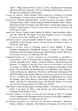 Abbie J. Shipp, Benson Rosen y Stacie A. Furst, «Organizational Citizenship
Behavior and Career Outcomes: The Cost of Being a Good Citizen», Journal of
Management (pendiente de publicación).
víctimas de crímenes: Robert Homant, «Risky Altruism as a Predictor of Criminal
Victimization», Criminal Justice and Behavior, 37 (2010), pp. 1195-1216.
hilando fino: Malcolm Gladwell, Blink: el poder de pensar sin pensar, Madrid,
Ediciones Taurus, 2005; y Naliny Ambady y Robert Rosenthal, «Half a Minute:
Predicting Teacher Evaluations from Thin Slices of Nonverbal Behavior and
Physical Attractiveness», Journal of Personality and Social Psychology, 64
(1993), pp. 431-441.
amigos más íntimos: Stephen Leider, Markus M. Mobius, Tanya Rosenblat y Quoc-
Anh Do, «What Do We Expect From Our Friends?», Journal of European
Economic Association, 8 (2010), pp. 120-138.
afabilidad: Lauri A. Jensen-Campbell, Jennifer M. Knack y Haylie L. Gomez, «The
Psychology of Nice People», Social and Personality Psychology Compass, 4
(2010), pp. 1042-1056.
estudiar el cerebro: Colin G. DeYoung, Jacob B. Hirsh, Matthew S. Shane,
Xenophon Papademetris, Nallakkandi Rajeevan y Jeremy R. Gray, «Testing
Predictions from Personality Neuroscience: Brain Structure and the Big Five»,
Psychological Science, 21 (2010), pp. 820-828.
independientemente de si nuestra tendencia de personalidad es agradable o
desagradable: sobre la distinción entre compasión y buena educación véase
Colin G. DeYoung, Lena C. Quilty y Jordan B. Peterson, «Between Facets and
Domains: 10 Aspects of the Big Five», Journal of Personality and Social
Psychology, 93 (2007), pp. 800-896; sobre la compasión relacionada con más
fuerza con la honestidad y la humildad que con la afabilidad, véase Michael C.
Ashton y Kibeom Lee, «Empirical, Theoretical, and Practical Advantages of the
HEXACO Model of Personality Structure», Personality and Social Psychology
Review, 11 (2007), pp. 150-166; sobre distinguir la afabilidad de los valores
del donante, véase Sonia Roccas, Lilach Sagiv, Shalom H. Schwartz y Ariel
Knafo, «The Big Five Personality Factors and Personal Values», Personality
and Social Psychology Bulletin, 28 (2002), pp. 789-801.
Mike Homer: entrevistas personales con Danny Shader, 13 de febrero de 2012; Greg
Sands, 5 de marzo de 2012; y una persona que desea permanecer en el
anonimato, 28 de febrero de 2012.
donantes evalúan a los demás con más precisión: Dawne S. V
ogt y C. Randall
Colvin, «Interpersonal Orientation and the Accuracy of Personality Judgments»,
Journal of Personality, 71 (2003), pp. 267-295.
los donantes aprenden a ser sensibles a las diferencias individuales: Harold H.
Kelley y Anthony J. Stahelski, «The Inference of Intentions from Moves in the
274
 