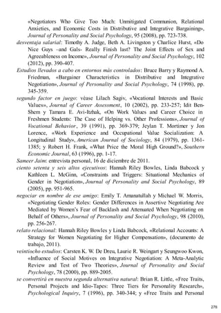 «Negotiators Who Give Too Much: Unmitigated Communion, Relational
Anxieties, and Economic Costs in Distributive and Integrative Bargaining»,
Journal of Personality and Social Psychology, 95 (2008), pp. 723-738.
desventaja salarial: Timothy A. Judge, Beth A. Livingston y Charlice Hurst, «Do
Nice Guys –and Gals- Really Finish last? The Joint Effects of Sex and
Agreeableness on Income», Journal of Personality and Social Psychology, 102
(2012), pp. 390-407.
Estudios llevados a cabo en entornos más controlados: Bruce Barry y Raymond A.
Friedman, «Bargainer Characteristics in Distributive and Integrative
Negotiation», Journal of Personality and Social Psychology, 74 (1998), pp.
345-359.
segundo factor en juego: véase Lilach Sagiv, «V
ocational Interests and Basic
Values», Journal of Career Assessment, 10 (2002), pp. 233-257; Idit Ben-
Shem y Tamara E. Avi-Itzhak, «On Work Values and Career Choice in
Freshmen Students: The Case of Helping vs. Other Professions», Journal of
Vocational Behavior, 39 (1991), pp. 369-379; Jeylan T. Mortimer y Jon
Lorence, «Work Experience and Occupational Value Socialization: A
Longitudinal Study», American Journal of Sociology, 84 (1979), pp. 1361-
1385; y Robert H. Frank, «What Price the Moral High Ground?», Southern
Economic Journal, 63 (1996), pp. 1-17.
Sameer Jaim: entrevista personal, 16 de diciembre de 2011.
ciento setenta y seis altos ejecutivos: Hannah Riley Bowles, Linda Babcock y
Kathleen L. McGinn, «Constraints and Triggers: Situational Mechanics of
Gender in Negotiation», Journal of Personality and Social Psychology, 89
(2005), pp. 951-965.
negociar en nombre de ese amigo: Emily T. Amanatullah y Michael W. Morris,
«Negotiating Gender Roles: Gender Differences in Assertive Negotiating Are
Mediated by Women’s Fear of Backlash and Attenuated When Negotiating on
Behalf of Others», Journal of Personality and Social Psychology, 98 (2010),
pp. 256-267.
relato relacional: Hannah Riley Bowles y Linda Babcock, «Relational Accounts: A
Strategy for Women Negotiating for Higher Compensation», (documento de
trabajo, 2011).
veintiocho estudios: Carsten K. W. De Dreu, Laurie R. Weingart y Seungwoo Kwon,
«Influence of Social Motives on Integrative Negotiation: A Meta-Analytic
Review and Test of Two Theories», Journal of Personality and Social
Psychology, 78 (2000), pp. 889-2005.
se convertirá en nuestra segunda alternativa natural: Brian R. Little, «Free Traits,
Personal Projects and Idio-Tapes: Three Tiers for Personality Research»,
Psychological Inquiry, 7 (1996), pp. 340-344; y «Free Traits and Personal
276
 