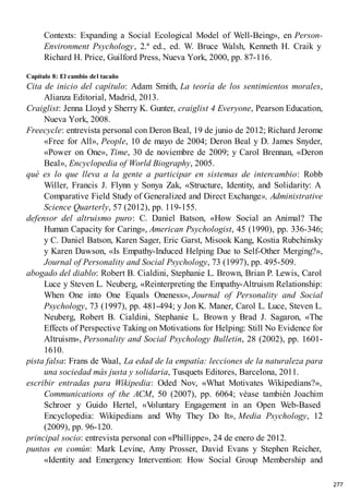 Contexts: Expanding a Social Ecological Model of Well-Being», en Person-
Environment Psychology, 2.ª ed., ed. W. Bruce Walsh, Kenneth H. Craik y
Richard H. Price, Guilford Press, Nueva York, 2000, pp. 87-116.
Capítulo 8: El cambio del tacaño
Cita de inicio del capítulo: Adam Smith, La teoría de los sentimientos morales,
Alianza Editorial, Madrid, 2013.
Craiglist: Jenna Lloyd y Sherry K. Gunter, craiglist 4 Everyone, Pearson Education,
Nueva York, 2008.
Freecycle: entrevista personal con Deron Beal, 19 de junio de 2012; Richard Jerome
«Free for All», People, 10 de mayo de 2004; Deron Beal y D. James Snyder,
«Power on One», Time, 30 de noviembre de 2009; y Carol Brennan, «Deron
Beal», Encyclopedia of World Biography, 2005.
qué es lo que lleva a la gente a participar en sistemas de intercambio: Robb
Willer, Francis J. Flynn y Sonya Zak, «Structure, Identity, and Solidarity: A
Comparative Field Study of Generalized and Direct Exchange», Administrative
Science Quarterly, 57 (2012), pp. 119-155.
defensor del altruismo puro: C. Daniel Batson, «How Social an Animal? The
Human Capacity for Caring», American Psychologist, 45 (1990), pp. 336-346;
y C. Daniel Batson, Karen Sager, Eric Garst, Misook Kang, Kostia Rubchinsky
y Karen Dawson, «Is Empathy-Induced Helping Due to Self-Other Merging?»,
Journal of Personality and Social Psychology, 73 (1997), pp. 495-509.
abogado del diablo: Robert B. Cialdini, Stephanie L. Brown, Brian P. Lewis, Carol
Luce y Steven L. Neuberg, «Reinterpreting the Empathy-Altruism Relationship:
When One into One Equals Oneness», Journal of Personality and Social
Psychology, 73 (1997), pp. 481-494; y Jon K. Maner, Carol L. Luce, Steven L.
Neuberg, Robert B. Cialdini, Stephanie L. Brown y Brad J. Sagaron, «The
Effects of Perspective Taking on Motivations for Helping: Still No Evidence for
Altruism», Personality and Social Psychology Bulletin, 28 (2002), pp. 1601-
1610.
pista falsa: Frans de Waal, La edad de la empatía: lecciones de la naturaleza para
una sociedad más justa y solidaria, Tusquets Editores, Barcelona, 2011.
escribir entradas para Wikipedia: Oded Nov, «What Motivates Wikipedians?»,
Communications of the ACM, 50 (2007), pp. 6064; véase también Joachim
Schroer y Guido Hertel, «V
oluntary Engagement in an Open Web-Based
Encyclopedia: Wikipedians and Why They Do It», Media Psychology, 12
(2009), pp. 96-120.
principal socio: entrevista personal con «Phillippe», 24 de enero de 2012.
puntos en común: Mark Levine, Amy Prosser, David Evans y Stephen Reicher,
«Identity and Emergency Intervention: How Social Group Membership and
277
 