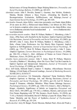 Inclusiveness of Group Boundaries Shape Helping Behavior», Personality and
Social Psychology Bulletin, 31 (2005), pp. 443-453.
identidad común: John F. Dovidio, Samuel L. Gaertner, Ana Validzic, Kimberly
Matoka, Brenda Johnson y Stacy Frazier, «Extending the Benefits of
Recategorization: Evaluations, SelfDisclosure, and Helping», Journal of
Experimental Social Psychology, 33 (1997), pp. 401-420.
otro hombre llamado Adam Rifkin: entrevistas personales con Panda Adam Rifkin,
28 de enero de 2012; y Hollywood Adam Rifkin, 2 de febrero de 2012. Para
ver la historia completa sobre cómo se conocieron los dos Adam Rifkin, véase
www.ifinfkarma.com/attic/local/realadam.html y www.ifindkarma/attic/
local/denial.html.
nos recuerdan nuestro nombre : Brett W. Pelham, Matthew C. Mirenberg y John T.
Jones, «Why Susie sells Seashells by the Seashore: Implicit Egotism and Major
Life Decisions», Journal of Personality and Social Psychology, 82 (2002), pp.
469-487; John T. Jones, Brett W. Pelham, Matthew C. Mirenberg y John J.
Hetts, «Name Letter Preferences Are Not Merely Mere Exposure: Implicit
Egotism as Self-Regulation», Journal of Experimental Social Psychology, 38
(2002), pp. 170-177; Brett W. Pelham, Mauricio Carvallo y John T. Jones,
«Implicit Egotism», Current Directions in Psychological Science, 14 (2006),
pp. 106-110; y Ernest L. Abel, «Influence of Names on Career Choices in
Medicine», Names, 58 (2010), pp. 65-74.
atraídos hacia potenciales parejas: John T. Jones, Brett W. Pelham, Mauricio
Carvallo y Matthew C. Mirenberg, «How Do I Love Thee? Let Me Count the Js:
Implicit Egotism and Interpersonal Attraction», Journal of Personality and
Social Psychology, 87 (2004), pp. 665-683.
Kiva: Jeff Galak, Deborah Small y Andrew T. Stephen, «Microfinance Decision
Making: A Field Study of Prosocial Lending», Journal of Marketing Research,
XLVIII (2011), S130-S137.
explicaciones alternativas: Uri Simonsohn, «Spurious? Name Similarity Effects
(Implicit Egotism) in Marriage, Job, and Moving Decisions», Journal of
Personality and Social Psychology, 101 (2011), pp.1-24; Leif D. Nelson y
Joseph P. Simmons, «Moniker Maladies: When Names Sabotage Success»,
Psychological Science, 18 (2007), pp. 1106-1112; Ernest L. Abel y Michael L.
Kruger, «Symbolic Significance of Initials on Longevity», Perceptual and
Motor Skills, 104 (2007), pp. 179-182; y «Athletes, Doctors, and Lawyers with
First Names Beginning with “D” Die Sooner», Death Studies, 34 (2010), pp.
71-81; y Nicholas Christenfeld, David P. Phillips y Laura M. Glynn, What’s in a
Name: Mortality and the Power of Symbols», Journal of Psychosomatic
Research, 47 (1999), pp. 241-254.
huella dactilar: Jerry M. Burger, Nicole Messian, Shebani Patel, Alicia del Prado y
278
 