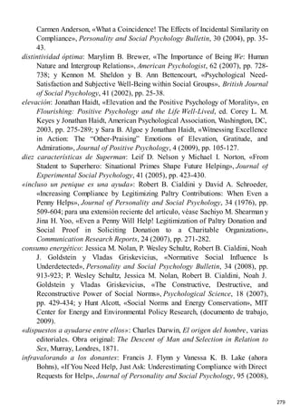 Carmen Anderson, «What a Coincidence! The Effects of Incidental Similarity on
Compliance», Personality and Social Psychology Bulletin, 30 (2004), pp. 35-
43.
distintividad óptima: Marylinn B. Brewer, «The Importance of Being We: Human
Nature and Intergroup Relations», American Psychologist, 62 (2007), pp. 728-
738; y Kennon M. Sheldon y B. Ann Bettencourt, «Psychological Need-
Satisfaction and Subjective Well-Being within Social Groups», British Journal
of Social Psychology, 41 (2002), pp. 25-38.
elevación: Jonathan Haidt, «Elevation and the Positive Psychology of Morality», en
Flourishing: Positive Psychology and the Life Well-Lived, ed. Corey L. M.
Keyes y Jonathan Haidt, American Psychological Association, Washington, DC,
2003, pp. 275-289; y Sara B. Algoe y Jonathan Haidt, «Witnessing Excellence
in Action: The “Other-Praising” Emotions of Elevation, Gratitude, and
Admiration», Journal of Positive Psychology, 4 (2009), pp. 105-127.
diez características de Superman: Leif D. Nelson y Michael I. Norton, «From
Student to Superhero: Situational Primes Shape Future Helping», Journal of
Experimental Social Psychology, 41 (2005), pp. 423-430.
«incluso un penique es una ayuda»: Robert B. Cialdini y David A. Schroeder,
«Increasing Compliance by Legitimizing Paltry Contributions: When Even a
Penny Helps», Journal of Personality and Social Psychology, 34 (1976), pp.
509-604; para una extensión reciente del artículo, véase Sachiyo M. Shearman y
Jina H. Yoo, «Even a Penny Will Help! Legitimization of Paltry Donation and
Social Proof in Soliciting Donation to a Charitable Organization»,
Communication Research Reports, 24 (2007), pp. 271-282.
consumo energético: Jessica M. Nolan, P. Wesley Schultz, Robert B. Cialdini, Noah
J. Goldstein y Vladas Griskevicius, «Normative Social Influence Is
Underdetected», Personality and Social Psychology Bulletin, 34 (2008), pp.
913-923; P. Wesley Schultz, Jessica M. Nolan, Robert B. Cialdini, Noah J.
Goldstein y Vladas Griskevicius, «The Constructive, Destructive, and
Reconstructive Power of Social Norms», Psychological Science, 18 (2007),
pp. 429-434; y Hunt Alcott, «Social Norms and Energy Conservation», MIT
Center for Energy and Environmental Policy Research, (documento de trabajo,
2009).
«dispuestos a ayudarse entre ellos»: Charles Darwin, El origen del hombre, varias
editoriales. Obra original: The Descent of Man and Selection in Relation to
Sex, Murray, Londres, 1871.
infravalorando a los donantes: Francis J. Flynn y Vanessa K. B. Lake (ahora
Bohns), «If You Need Help, Just Ask: Underestimating Compliance with Direct
Requests for Help», Journal of Personality and Social Psychology, 95 (2008),
279
 