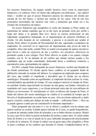 los asesores financieros. Su equipo estudió factores clave como la experiencia
financiera y el esfuerzo. Pero «el factor más influyente con diferencia —me explicó
Jones— resultó ser que el asesor financiero pusiera los intereses del cliente por
encima de los del banco, e incluso por encima de los suyos. Una de mis tres
principales prioridades fue inculcar este valor y demostrar que tratar así a los
clientes iba en beneficio de todos».
Un asesor financiero que ejemplifica el estilo del donante es Peter Audet, un
australiano de anchas espaldas que en su día lucía un peinado corto por arriba y
largo por abajo y le gustaba Bon Jovi. Inició su carrera profesional en una
importante aseguradora trabajando en el departamento de atención telefónica al
cliente. Un año después de ser contratado, y gracias a su pasión por ayudar al
cliente, Peter obtuvo el premio de Personalidad del año, superando a centenares de
empleados. Se convirtió en el supervisor de departamento más joven de toda la
compañía. Años más tarde, cuando Peter se reunió con un grupo de quince ejecutivos
para llevar a cabo un «ejercicio de dar y recibir», los ejecutivos ofrecieron en
promedio ayuda a tres colegas. Pero Peter ofreció su ayuda a los quince colegas
reunidos con él. Es un donante de tal calibre que intenta incluso ayudar a los
candidatos que no acaba contratando, dedicando horas a establecer contactos y
encontrarles otras oportunidades de empleo.
En 2011, estando Peter trabajando de asesor financiero, recibió una llamada de
un cliente australiano. El cliente quería hacer cambios en un pequeño fondo de
jubilación valorado en setenta mil dólares. Le asignaron un empleado para ocuparse
del caso, que estudió el expediente y descubrió que el cliente era un obrero
metalúrgico. Pensando como un equilibrador, el empleado declinó realizar la visita,
considerándola una pérdida de tiempo. El caso tampoco merecía el tiempo de Peter,
en realidad. Estaba especializado en clientes de alta gama, con fondos valorados en
cantidades mil veces superiores, y su cliente principal tenía más de cien millones de
dólares en inversiones. Si calculáramos el valor en dólares del tiempo de Peter, el
fondo del obrero del sector metalúrgico no valdría ni la cantidad de tiempo que le
llevaría el desplazamiento en coche hasta su casa. «Era un cliente minúsculo y nadie
quería visitarlo; estaba por debajo de todo el mundo —reflexiona Peter—. Pero no
se puede ignorar a nadie por no considerarlo lo bastante importante.»
Peter programó una cita para ir a ver al obrero y ayudarle con los planes que
quería realizar en su plan. Cuando aparcó delante de la casa, se quedó boquiabierto.
La puerta de entrada estaba llena de telarañas y no se había abierto en meses. Rodeó
la casa y por fin le abrió la puerta un hombre de treinta y cuatro años. El salón estaba
lleno de bichos y se veía el tejado de la casa, habiendo desaparecido prácticamente
el techo de la estancia. El cliente le indicó con un gesto unas sillas plegables y Peter
se puso a trabajar en los cambios que deseaba el cliente. Compadeciéndose de él,
28
 
