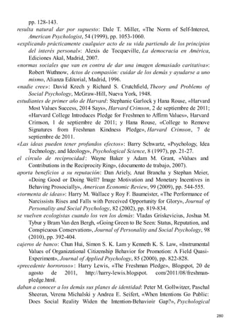 pp. 128-143.
resulta natural dar por supuesto: Dale T. Miller, «The Norm of Self-Interest,
American Psychologist, 54 (1999), pp. 1053-1060.
«explicando prácticamente cualquier acto de su vida partiendo de los principios
del interés personal»: Alexis de Tocqueville, La democracia en América,
Ediciones Akal, Madrid, 2007.
«normas sociales que van en contra de dar una imagen demasiado caritativa»:
Robert Wuthnow, Actos de compasión: cuidar de los demás y ayudarse a uno
mismo, Alianza Editorial, Madrid, 1996.
«nadie cree»: David Krech y Richard S. Crutchfield, Theory and Problems of
Social Psychology, McGraw-Hill, Nueva York, 1948.
estudiantes de primer año de Harvard: Stephanie Garlock y Hana Rouse, «Harvard
Most Values Success, 2014 Says», Harvard Crimson, 2 de septiembre de 2011;
«Harvard College Introduces Pledge for Freshmen to Affirm Values», Harvard
Crimson, 1 de septiembre de 2011; y Hana Rouse, «College to Remove
Signatures from Freshman Kindness Pledge», Harvard Crimson, 7 de
septiembre de 2011.
«Las ideas pueden tener profundos efectos»: Barry Schwartz, «Psychology, Idea
Technology, and Ideology», Psychological Science, 8 (1997), pp. 21-27.
el círculo de reciprocidad: Wayne Baker y Adam M. Grant, «Values and
Contributions in the Reciprocity Ring», (documento de trabajo, 2007).
aporta beneficios a su reputación: Dan Ariely, Anat Brancha y Stephan Meier,
«Doing Good or Doing Well? Image Motivation and Monetary Incentives in
Behaving Prosocially», American Economic Review, 99 (2009), pp. 544-555.
«tormenta de ideas»: Harry M. Wallace y Roy F. Baumeister, «The Performance of
Narcissists Rises and Falls with Perceived Opportunity for Glory», Journal of
Personality and Social Psychology, 82 (2002), pp. 819-834.
se vuelven ecologistas cuando los ven los demás: Vladas Griskevicius, Joshua M.
Tybur y Bram Van den Bergh, «Going Green to Be Seen: Status, Reputation, and
Conspicuous Conservation», Journal of Personality and Social Psychology, 98
(2010), pp. 392-404.
cajeros de banco: Chun Hui, Simon S. K. Lam y Kenneth K. S. Law, «Instrumental
Values of Organizational Citizenship Behavior for Promotion: A Field Quasi-
Experiment», Journal of Applied Psychology, 85 (2000), pp. 822-828.
«precedente horroroso»: Harry Lewis, «The Freshman Pledge», Blogspot, 20 de
agosto de 2011, http://harry-lewis.blogspot. com/2011/08/freshman-
pledge.html.
daban a conocer a los demás sus planes de identidad: Peter M. Gollwitzer, Paschal
Sheeran, Verena Michalski y Andrea E. Seifert, «When Intentions Go Public:
Does Social Reality Widen the Intention-Behavioir Gap?», Psychological
280
 
