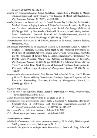 Science, 20 (2009), pp. 612-618.
podría ser contraproducente: Sonya Sachdeva, Rumen Iliev y Douglas L. Medin,
«Sinning Saints and Saintly Sinners: The Paradox of Moral Self-Regulation»,
Psychological Science, 20 (2009), pp. 523-528.
atribuyéndolas a un hecho externo: C. Daniel Batson, Jay S. Cike, M. L. Janoski y
Michael Hanson, «Buying Kindness: Effect of an Extrinsic Incentive for Helping
on Perceived Altruism», Personality and Social Psychology Bulletin, 4
(1978), pp. 86-91; y Ziva Kunda y Shalom H. Schwartz, «Undermining Intrinsic
Moral Motivation: External Reward and Self-Presentation», Journal of
Personality and Social Psychology, 45 (1983), pp. 763-771.
Parafraseando al escritor: E. M. Forster, Aspectos de la novela, Editorial Debate,
Barcelona, 2003.
un aspecto importante de su identidad: Marcia A. Finkelstein, Louis A. Penner y
Michael T. Brannick, «Motive, Role Identity, and Prosocial Personality as
Predictors of Volunteer Activity», Social Behavior and Personality, 33 (2005),
pp. 403-418; Adam M. Grant y Jane E. Dutton, «Beneficiary of Benefactor: Are
People More Prosocial When They Reflecto on Receiving or Giving?»,
Psychological Science, 23 (2012), pp. 1033-1039; y Adam M. Grant, «Giving
Time, Time After Time: Work Design and Sustained Employee Participation in
Corporate V
olunteering», Academy of Management Review, 37 (2012), pp.
589-615.
empresa minorista incluida en la lista Fortune 500: Adam M. Grant, Jane E. Dutton
y Brent D. Rosso, «Giving Commitment: Employee Support Programs and the
Prosocial Sensemaking Process», Academy of Management Journal, 51
(2008), pp. 898-918.
Capítulo 9: Al descubierto
Cita de inicio del capítulo: Marco Aurelio, emperador de Roma, Meditaciones,
Taurus Ediciones, Madrid, 2012.
Derek Sorenson: entrevista personal, 11 de enero de 2012.
negociadores más perspicaces: Bruce Barry y Raymond A. Friedman, «Bargainer
Characteristics in Distributive and Integrative Negotiation», Journal of
Personality and Social Psychology, 74 (1998), pp. 345-359.
Sherryann Plesse: entrevista personal, 13 de abril de 2012.
Peter Audet: correspondencia personal, 1 de julio de 2012.
Acciones para tener impacto
misión de alto secreto: entrevistas personales con Jay, 19 de abril y 10 de mayo de
2012, y con su secretaria, 3 de mayo de 2012.
moldeado del puesto de trabajo: Amy Wrzesniewski, Justin M. Berg, Adam M.
281
 