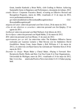 Grant, Jennifer Kurkoski y Brian Welle, «Job Crafting in Motion: Achieving
Sustainable Gains in Happiness and Performance», documento de trabajo, 2012.
estudio Mercer: Corporate Executive Board, «Creating an Effective Reward and
Recognition Program», marzo de 2006, visualizado el 12 de mayo de 2012,
www.performancesolutions.nc.
gov/motivationInitiatives/RewardsandRecognition/docs/ CLC-
Rewards&Recognition.pdf.
máquina del amor: entrevista personal con Chris Colosi, 20 de marzo de 2012.
«Uno de mis objetivos es escuchar»: entrevista personal con Jim Quigley, 23 de
agosto de 2011.
GetRaised: entrevista personal con Matt Wallaert, 8 de febrero de 2012.
ServiceSpace: entrevista personal con Nipuh Mehta, 23 de marzo de 2012.
BNI: entrevista personal con Ivan Misner, 31 de enero de 2012.
agresivamente por ser útil: las entrevistas sobre The Kindness Offensive fueron
realizadas por Laurence Lemaire y Matt Stevens con los fundadores David
Goodfellow, Benny Crane, James Hunter y Rob Williams el 3 de marzo de
2012; y la entrevista con Ryan Garcia fue realizada por Valentino Kim el 20 de
marzo de 2012.
Encender la chispa: Wayne Baker y Cheryl Baker, «Paying it Forward: How
Reciprocity Really Works and How Can You Create It in Your Organization»,
Universidad de Michigan, enero de 2011, visualizado el 14 de mayo de 2012,
http://www.bus. umich.edu/Positive/News/newsletter/2-23-11/baker-paying.
html.
282
 