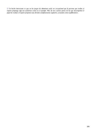 2. Un hecho interesante es que en los juegos de ultimátum suele ser excepcional que la persona que realiza el
reparto proponga algo tan asimétrico como en el ejemplo. Más de tres cuartas partes de los que desempeñan el
papel de realizar el reparto proponen una división completamente equitativa, actuando como equilibradores.
285
 
