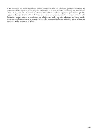 3. En el estudio del sector informático, cuando estaban al timón los directores generales receptores, los
rendimientos de las empresas, calculados por el retorno total de la inversión de los accionistas y por el rendimiento
sobre activos, eran más fluctuantes y extremos. Presentaban beneficios superiores, pero también pérdidas
superiores. Los receptores confiaban de forma inmensa en sus apuestas y apuntaban siempre a lo más alto.
Realizaban jugadas audaces y grandiosas, con adquisiciones cada vez más relevantes, así como grandes
revoluciones en la estrategia de la empresa. A veces, las jugadas daban buenos resultados, pero a la larga, los
receptores ponían su empresa en peligro.
286
 