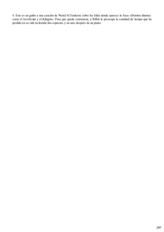 4. Esto es un guiño a una canción de Weird Al Yankovic sobre los frikis donde aparece la frase «Domino idiomas
como el JavaScript y el Klingon». Para que quede constancia, a Rifkin le preocupa la cantidad de tiempo que ha
perdido en su vida tecleando dos espacios, y no uno, después de un punto.
287
 