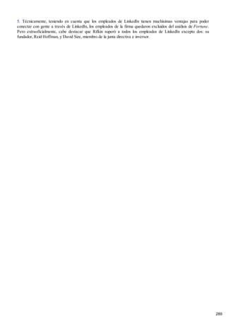 5. Técnicamente, teniendo en cuenta que los empleados de LinkedIn tienen muchísimas ventajas para poder
conectar con gente a través de LinkedIn, los empleados de la firma quedaron excluidos del análisis de Fortune.
Pero extraoficialmente, cabe destacar que Rifkin superó a todos los empleados de LinkedIn excepto dos: su
fundador, Reid Hoffman, y David Size, miembro de la junta directiva e inversor.
289
 