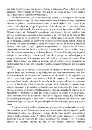 que daba la impresión de ser un obrero formal y trabajador, Peter le hizo una oferta
generosa. «Aprovechando mi visita, ¿por qué no me cuenta un poco sobre usted y
veo si puedo hacer algo más por ayudarle?».
El cliente mencionó que le encantaban los coches y lo acompañó a un lúgubre
cobertizo. Peter se armó de valor preparándose para enfrentarse a otra deprimente
muestra de pobreza, visualizando un montón de metal oxidado. Pero cuando Peter
entró en el cobertizo, se quedó pasmado. Tenía delante de él, en inmaculadas
condiciones, un Chevrolet Camaro de primera generación, fabricado en 1966; dos
Valiant vintage de fabricación australiana, con motores de mil caballos para
carreras cortas; una camioneta pickup trucada; y un Ford cupé de la película Mad
Max. El cliente no era un obrero del sector de la metalurgia, sino que era propietario
de un desguace. Acababa de comprar la casa para acondicionarla; estaba situada en
un terreno de cuatro hectáreas y media y valorada en casi un millón y medio de
dólares. Peter pasó el año siguiente reorganizando el negocio de su cliente,
mejorando su situación fiscal y ayudándole a acondicionar la casa. «Todo lo que
hice fue empezar con un favor —observa Peter—. Cuando al día siguiente llegué al
trabajo, no pude más que echarme a reír ante el colega que no estaba dispuesto a
ceder ni un ápice de su tiempo por coger el coche e ir a visitar al cliente.» Peter
acabó desarrollando una relación estrecha con el cliente, cuyos honorarios se
multiplicaron por cien al año siguiente, y confía en seguir trabajando con él durante
décadas.
A lo largo de su carrera, ser un donante ha permitido a Peter Audet acceder a
oportunidades que receptores o equilibradores pasarían rutinariamente por alto,
aunque también le ha costado caro. Como verá en el capítulo 7, fue explotado por
dos receptores que a punto estuvieron de echarle del negocio. Pero Peter consiguió
ascender desde lo más bajo hasta lo más alto de la escalera del éxito y convertirse
en uno de los asesores financieros más productivos de Australia. El secreto, cree,
estuvo en aprender a aprovechar los beneficios de dar y minimizar los costes. Como
director ejecutivo de Genesys Wealth Advisers, consiguió rescatar la empresa de la
bancarrota y convertirla en líder del sector, y achaca sus éxitos a ser un donante.
«No cabe duda de que he alcanzado el éxito en los negocios porque doy a los demás.
Es el arma que he elegido —dice Peter—. Cuando me enfrento con otro asesor para
intentar conseguir un negocio, la gente siempre me dice que salgo ganador gracias a
esto».
A pesar de que los cambios tecnológicos y organizativos han hecho la situación
más ventajosa para el donante, dar posee una característica más intemporal: cuando
reflexionamos sobre los principios rectores de la vida, muchos nos sentimos
intuitivamente empujados a dar. A lo largo de las tres últimas décadas, el reconocido
psicólogo Shalom Schwartz ha estado estudiando los valores y los principios
rectores de distintas culturas. En uno de sus estudios entrevistó muestras
29
 