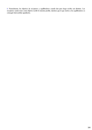 6. Naturalmente, los objetivos de receptores y equilibradores cuando dan para luego recibir, son distintos. Los
receptores suelen tener como objetivo recibir lo máximo posible, mientras que lo que motiva a los equilibradores es
conseguir intercambios igualitarios.
290
 