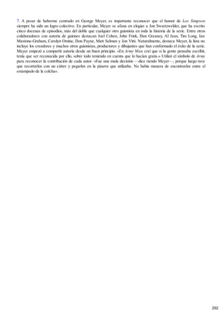 7. A pesar de haberme centrado en George Meyer, es importante reconocer que el humor de Los Simpson
siempre ha sido un logro colectivo. En particular, Meyer se afana en elogiar a Jon Swartzwelder, que ha escrito
cinco docenas de episodios, más del doble que cualquier otro guionista en toda la historia de la serie. Entre otros
colaboradores con autoría de guiones destacan Joel Cohen, John Frink, Dan Greaney, Al Jean, Tim Long, Ian
Maxtone-Graham, Carolyn Omine, Don Payne, Matt Selman y Jon Vitti. Naturalmente, destaca Meyer, la lista no
incluye los creadores y muchos otros guionistas, productores y dibujantes que han conformado el éxito de la serie.
Meyer empezó a compartir autoría desde un buen principio. «En Army Man creí que si la gente pensaba escribir,
tenía que ser reconocida por ello, sobre todo teniendo en cuenta que lo hacían gratis.» Utilizó el símbolo de Army
para reconocer la contribución de cada autor. «Fue una mala decisión —dice riendo Meyer—, porque luego tuve
que recortarlos con un cútter y pegarlos en la pizarra que utilizaba. No había manera de encontrarlos entre el
estampado de la colcha».
292
 