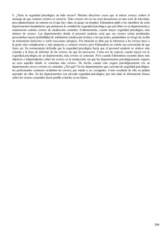 9. ¿Tiene la seguridad psicológica un lado oscuro? Muchos directivos creen que al tolerar errores emiten el
mensaje de que cometer errores es correcto. Tales errores tal vez no sean desastrosos en una serie de televisión,
pero planteémonos un entorno en el que hay vidas en juego: un hospital. Edmondson pidió a los miembros de ocho
departamentos hospitalarios que puntuaran la cantidad de seguridad psicológica que percibían en su departamento y
enumeraran cuántos errores de medicación cometían. Evidentemente, cuanta mayor seguridad psicológica, más
número de errores. Los departamentos donde el personal sanitario creía que sus errores serían perdonados
presentaban mayor probabilidad de administrar medicación errónea a los pacientes, poniéndolos en riesgo de recibir
un tratamiento inefectivo o sufrir reacciones alérgicas. Por intuición se diría que la tolerancia a los errores hace a
la gente más complaciente y más propensa a cometer errores, pero Edmondson no estaba tan convencida de que
fuera así. Su razonamiento defendía que la seguridad psicológica hacía que el personal sanitario se sintiese más
cómodo a la hora de informar de los errores, no que los provocara. Como era de esperar, cuanto mayor era la
seguridad psicológica de un departamento, más errores se conocían. Pero cuando Edmondson examinó datos más
objetivos e independientes sobre los errores en la medicación, vio que los departamentos psicológicamente seguros
no eran aquellos donde se cometían más errores. De hecho, cuanto más seguro psicológicamente era un
departamento, menos errores se cometían. ¿Por qué? En los departamentos que carecían de seguridad psicológica,
los profesionales sanitarios ocultaban los errores, por miedo a ser castigados. Como resultado de ello, no podían
aprender de ellos. En los departamentos con elevada seguridad psicológica, por otro lado, la información franca
sobre los errores cometidos hacía posible evitarlos en un futuro.
294
 
