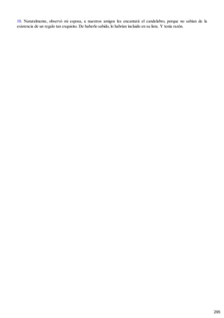 10. Naturalmente, observó mi esposa, a nuestros amigos les encantará el candelabro, porque no sabían de la
existencia de un regalo tan exquisito. De haberlo sabido, lo habrían incluido en su lista. Y tenía razón.
295
 