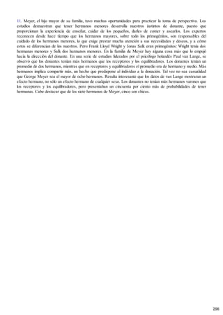 11. Meyer, el hijo mayor de su familia, tuvo muchas oportunidades para practicar la toma de perspectiva. Los
estudios demuestran que tener hermanos menores desarrolla nuestros instintos de donante, puesto que
proporcionan la experiencia de enseñar, cuidar de los pequeños, darles de comer y asearlos. Los expertos
reconocen desde hace tiempo que los hermanos mayores, sobre todo los primogénitos, son responsables del
cuidado de los hermanos menores, lo que exige prestar mucha atención a sus necesidades y deseos, y a cómo
estos se diferencian de los nuestros. Pero Frank Lloyd Wright y Jonas Salk eran primogénitos: Wright tenía dos
hermanas menores y Salk dos hermanos menores. En la familia de Meyer hay alguna cosa más que lo empujó
hacia la dirección del donante. En una serie de estudios liderados por el psicólogo holandés Paul van Lange, se
observó que los donantes tenían más hermanos que los receptores y los equilibradores. Los donantes tenían un
promedio de dos hermanos, mientras que en receptores y equilibradores el promedio era de hermano y medio. Más
hermanos implica compartir más, un hecho que predispone al individuo a la donación. Tal vez no sea casualidad
que George Meyer sea el mayor de ocho hermanos. Resulta interesante que los datos de van Lange mostraran un
efecto hermano, no sólo un efecto hermano de cualquier sexo. Los donantes no tenían más hermanos varones que
los receptores y los equilibradores, pero presentaban un cincuenta por ciento más de probabilidades de tener
hermanas. Cabe destacar que de los siete hermanos de Meyer, cinco son chicas.
296
 