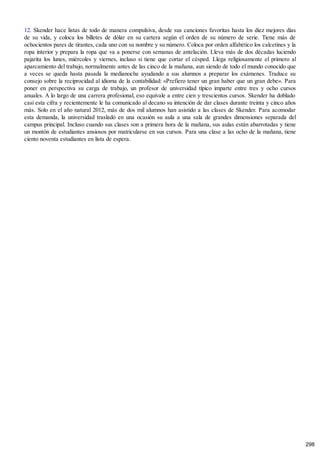 12. Skender hace listas de todo de manera compulsiva, desde sus canciones favoritas hasta los diez mejores días
de su vida, y coloca los billetes de dólar en su cartera según el orden de su número de serie. Tiene más de
ochocientos pares de tirantes, cada uno con su nombre y su número. Coloca por orden alfabético los calcetines y la
ropa interior y prepara la ropa que va a ponerse con semanas de antelación. Lleva más de dos décadas luciendo
pajarita los lunes, miércoles y viernes, incluso si tiene que cortar el césped. Llega religiosamente el primero al
aparcamiento del trabajo, normalmente antes de las cinco de la mañana, aun siendo de todo el mundo conocido que
a veces se queda hasta pasada la medianoche ayudando a sus alumnos a preparar los exámenes. Traduce su
consejo sobre la reciprocidad al idioma de la contabilidad: «Prefiero tener un gran haber que un gran debe». Para
poner en perspectiva su carga de trabajo, un profesor de universidad típico imparte entre tres y ocho cursos
anuales. A lo largo de una carrera profesional, eso equivale a entre cien y trescientos cursos. Skender ha doblado
casi esta cifra y recientemente le ha comunicado al decano su intención de dar clases durante treinta y cinco años
más. Solo en el año natural 2012, más de dos mil alumnos han asistido a las clases de Skender. Para acomodar
esta demanda, la universidad trasladó en una ocasión su aula a una sala de grandes dimensiones separada del
campus principal. Incluso cuando sus clases son a primera hora de la mañana, sus aulas están abarrotadas y tiene
un montón de estudiantes ansiosos por matricularse en sus cursos. Para una clase a las ocho de la mañana, tiene
ciento noventa estudiantes en lista de espera.
298
 