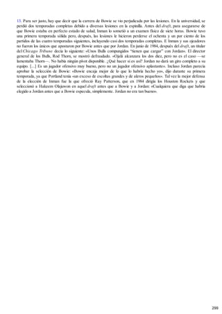13. Para ser justo, hay que decir que la carrera de Bowie se vio perjudicada por las lesiones. En la universidad, se
perdió dos temporadas completas debido a diversas lesiones en la espinilla. Antes del draft, para asegurarse de
que Bowie estaba en perfecto estado de salud, Inman lo sometió a un examen físico de siete horas. Bowie tuvo
una primera temporada sólida pero, después, las lesiones le hicieron perderse el ochenta y un por ciento de los
partidos de las cuatro temporadas siguientes, incluyendo casi dos temporadas completas. E Inman y sus ojeadores
no fueron los únicos que apostaron por Bowie antes que por Jordan. En junio de 1984, después del draft, un titular
del Chicago Tribune decía lo siguiente: «Unos Bulls compungidos “tienen que cargar” con Jordan». El director
general de los Bulls, Rod Thorn, se mostró defraudado. «Ojalá alcanzara los dos diez, pero no es el caso —se
lamentaba Thorn—. No había ningún pívot disponible. ¿Qué hacer si es así? Jordan no dará un giro completo a su
equipo. [...] Es un jugador ofensivo muy bueno, pero no un jugador ofensivo aplastante». Incluso Jordan parecía
aprobar la selección de Bowie: «Bowie encaja mejor de lo que lo habría hecho yo», dijo durante su primera
temporada, ya que Portland tenía «un exceso de escoltas grandes y de aleros pequeños». Tal vez la mejor defensa
de la elección de Inman fue la que ofreció Ray Patterson, que en 1984 dirigía los Houston Rockets y que
seleccionó a Hakeem Olajuwon en aquel draft antes que a Bowie y a Jordan: «Cualquiera que diga que habría
elegido a Jordan antes que a Bowie especula, simplemente. Jordan no era tan bueno».
299
 