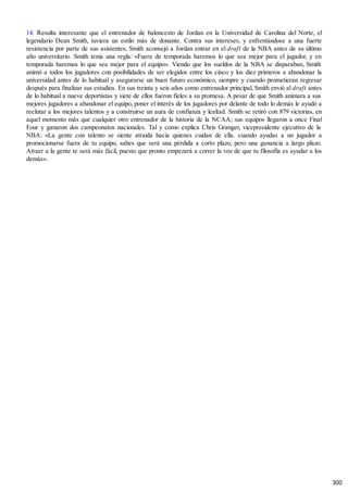 14. Resulta interesante que el entrenador de baloncesto de Jordan en la Universidad de Carolina del Norte, el
legendario Dean Smith, tuviera un estilo más de donante. Contra sus intereses, y enfrentándose a una fuerte
resistencia por parte de sus asistentes, Smith aconsejó a Jordan entrar en el draft de la NBA antes de su último
año universitario. Smith tenía una regla: «Fuera de temporada haremos lo que sea mejor para el jugador, y en
temporada haremos lo que sea mejor para el equipo». Viendo que los sueldos de la NBA se disparaban, Smith
animó a todos los jugadores con posibilidades de ser elegidos entre los cinco y los diez primeros a abandonar la
universidad antes de lo habitual y asegurarse un buen futuro económico, siempre y cuando prometieran regresar
después para finalizar sus estudios. En sus treinta y seis años como entrenador principal, Smith envió al draft antes
de lo habitual a nueve deportistas y siete de ellos fueron fieles a su promesa. A pesar de que Smith animara a sus
mejores jugadores a abandonar el equipo, poner el interés de los jugadores por delante de todo lo demás le ayudó a
reclutar a los mejores talentos y a construirse un aura de confianza y lealtad. Smith se retiró con 879 victorias, en
aquel momento más que cualquier otro entrenador de la historia de la NCAA; sus equipos llegaron a once Final
Four y ganaron dos campeonatos nacionales. Tal y como explica Chris Granger, vicepresidente ejecutivo de la
NBA: «La gente con talento se siente atraída hacia quienes cuidan de ella. cuando ayudas a un jugador a
promocionarse fuera de tu equipo, sabes que será una pérdida a corto plazo, pero una ganancia a largo plazo.
Atraer a la gente te será más fácil, puesto que pronto empezará a correr la voz de que tu filosofía es ayudar a los
demás».
300
 
