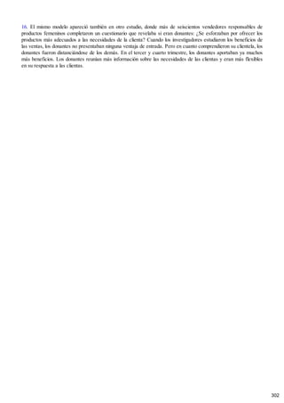 16. El mismo modelo apareció también en otro estudio, donde más de seiscientos vendedores responsables de
productos femeninos completaron un cuestionario que revelaba si eran donantes: ¿Se esforzaban por ofrecer los
productos más adecuados a las necesidades de la clienta? Cuando los investigadores estudiaron los beneficios de
las ventas, los donantes no presentaban ninguna ventaja de entrada. Pero en cuanto comprendieron su clientela, los
donantes fueron distanciándose de los demás. En el tercer y cuarto trimestre, los donantes aportaban ya muchos
más beneficios. Los donantes reunían más información sobre las necesidades de las clientas y eran más flexibles
en su respuesta a las clientas.
302
 