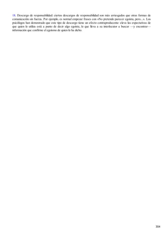 18. Descargo de responsabilidad: ciertos descargos de responsabilidad son más arriesgados que otras formas de
comunicación sin fuerza. Por ejemplo, es normal empezar frases con «No pretendo parecer egoísta, pero...». Los
psicólogos han demostrado que este tipo de descargo tiene un efecto contraproducente: eleva las expectativas de
que quien lo utiliza está a punto de decir algo egoísta, lo que lleva a su interlocutor a buscar —y encontrar—
información que confirme el egoísmo de quien lo ha dicho.
304
 