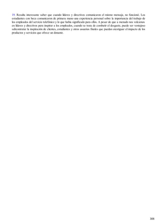 19. Resulta interesante saber que cuando líderes y directivos comunicaron el mismo mensaje, no funcionó. Los
estudiantes con beca comunicaron de primera mano una experiencia personal sobre la importancia del trabajo de
los empleados del servicio telefónico y lo que había significado para ellos. A pesar de que a menudo nos volcamos
en líderes y directivos para inspirar a los empleados, cuando se trata de combatir el desgaste, puede ser ventajoso
subcontratar la inspiración de clientes, estudiantes y otros usuarios finales que puedan atestiguar el impacto de los
productos y servicios que ofrece un donante.
306
 