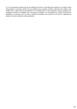 20. Las investigaciones demuestran que los individuos que llevan a cabo donaciones altruistas en el trabajo acaban
sobrecargados y estresados, además de tener problemas para conseguir el balance adecuado entre trabajo y vida
familiar. Esto se aplica incluso en el matrimonio: en un estudio llevado a cabo con parejas casadas, aquellos que no
consiguieron mantener un equilibrio entre sus propias necesidades y las necesidades de su pareja acabaron más
deprimidos en el transcurso de seis meses. Poniendo la prioridad en los intereses de los demas e ignorando los
propios, los donantes altruistas acaban agotándose.
307
 