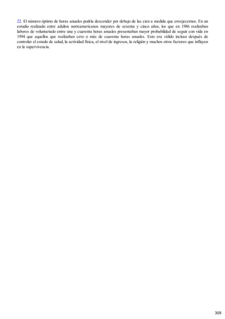 22. El número óptimo de horas anuales podría descender por debajo de las cien a medida que envejecemos. En un
estudio realizado entre adultos norteamericanos mayores de sesenta y cinco años, los que en 1986 realizaban
labores de voluntariado entre una y cuarenta horas anuales presentaban mayor probabilidad de seguir con vida en
1994 que aquellos que realizaban cero o más de cuarenta horas anuales. Esto era válido incluso después de
controlar el estado de salud, la actividad física, el nivel de ingresos, la religión y muchos otros factores que influyen
en la supervivencia.
309
 