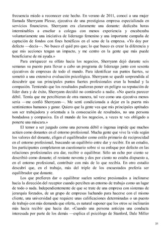 frecuencia miedo a reconocer este hecho. En verano de 2011, conocí a una mujer
llamada Sherryann Plesse, ejecutiva de una prestigiosa empresa especializada en
servicios financieros. Sherryann era claramente una donante: dedicaba horas
interminables a enseñar a colegas con menos experiencia y encabezaba
voluntariamente una iniciativa de liderazgo femenino y una importante campaña de
captación de fondos con fines benéficos en el seno de la empresa. «Yo doy por
defecto —decía—. No busco el quid pro quo; lo que busco es crear la diferencia y
que mis acciones tengan un impacto, y me centro en la gente que más puede
beneficiarse de mi ayuda.»
Para enriquecer su olfato hacia los negocios, Sherryann dejó durante seis
semanas su puesto para llevar a cabo un programa de liderazgo junto con sesenta
ejecutivos de empresas de todo el mundo. Para identificar sus puntos fuertes, se
sometió a una extensiva evaluación psicológica. Sherryann se quedó sorprendida al
descubrir que sus principales puntos fuertes profesionales eran la bondad y la
compasión. Temiendo que los resultados pudieran poner en peligro su reputación de
líder dura y de éxito, Sherryann decidió no contárselo a nadie. «No quería parecer
débil. Temía que me percibieran de otra manera, tal vez como una ejecutiva menos
seria —me confió Sherryann—. Me sentí condicionada a dejar en la puerta mis
sentimientos humanos y ganar. Quiero que la gente vea que mis principales aptitudes
son ser trabajadora y orientada a la consecución de resultados, no una persona
bondadosa y compasiva. En el mundo de los negocios, a veces te ves obligado a
ponerte una máscara.»
El temor a ser juzgado como una persona débil o ingenua impide que muchos
actúen como donantes en el entorno profesional. Mucha gente que vive la vida según
los valores del donante, eligen el equilibrador como estilo primario de reciprocidad
en el entorno profesional, buscando un equilibrio entre dar y recibir. En un estudio,
los participantes completaron un cuestionario sobre si su enfoque por defecto en las
relaciones profesionales era dar, recibir o equilibrar. Sólo un ocho por ciento se
describió como donante; el restante noventa y dos por ciento no estaba dispuesto a,
en el entorno profesional, contribuir con más de lo que recibía. En otro estudio
descubrí que, en el trabajo, más del triple de los encuestados prefería ser
equilibrador que donante.
Los que prefieren dar o equilibrar suelen sentirse presionados a inclinarse
hacia la dirección del receptor cuando perciben un entorno de trabajo como un lugar
de todo o nada. Independientemente de que se trate de una empresa con sistemas de
jerarquía forzados, de un grupo de empresas luchando para hacerse con el mismo
cliente, una universidad que requiere unas calificaciones determinadas o un puesto
de trabajo con más demanda que oferta, es natural suponer que los otros se inclinarán
más hacia recibir que hacia dar. «Cuando una persona anticipa una conducta
interesada por parte de los demás —explica el psicólogo de Stanford, Dale Miller
31
 