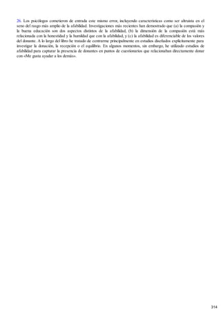 26. Los psicólogos cometieron de entrada este mismo error, incluyendo características como ser altruista en el
seno del rasgo más amplio de la afabilidad. Investigaciones más recientes han demostrado que (a) la compasión y
la buena educación son dos aspectos distintos de la afabilidad, (b) la dimensión de la compasión está más
relacionada con la honestidad y la humildad que con la afabilidad, y (c) la afabilidad es diferenciable de los valores
del donante. A lo largo del libro he tratado de centrarme principalmente en estudios diseñados explícitamente para
investigar la donación, la recepción o el equilibrio. En algunos momentos, sin embargo, he utilizado estudios de
afabilidad para capturar la presencia de donantes en puntos de cuestionarios que relacionaban directamente donar
con «Me gusta ayudar a los demás».
314
 