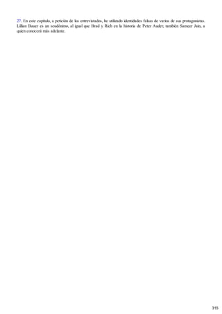 27. En este capítulo, a petición de los entrevistados, he utilizado identidades falsas de varios de sus protagonistas.
Lillian Bauer es un seudónimo, al igual que Brad y Rich en la historia de Peter Audet; también Sameer Jain, a
quien conocerá más adelante.
315
 