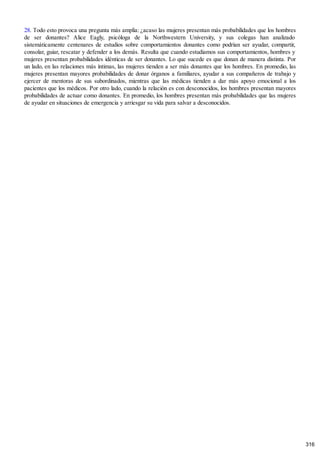 28. Todo esto provoca una pregunta más amplia: ¿acaso las mujeres presentan más probabilidades que los hombres
de ser donantes? Alice Eagly, psicóloga de la Northwestern University, y sus colegas han analizado
sistemáticamente centenares de estudios sobre comportamientos donantes como podrían ser ayudar, compartir,
consolar, guiar, rescatar y defender a los demás. Resulta que cuando estudiamos sus comportamientos, hombres y
mujeres presentan probabilidades idénticas de ser donantes. Lo que sucede es que donan de manera distinta. Por
un lado, en las relaciones más íntimas, las mujeres tienden a ser más donantes que los hombres. En promedio, las
mujeres presentan mayores probabilidades de donar órganos a familiares, ayudar a sus compañeros de trabajo y
ejercer de mentoras de sus subordinados, mientras que las médicas tienden a dar más apoyo emocional a los
pacientes que los médicos. Por otro lado, cuando la relación es con desconocidos, los hombres presentan mayores
probabilidades de actuar como donantes. En promedio, los hombres presentan más probabilidades que las mujeres
de ayudar en situaciones de emergencia y arriesgar su vida para salvar a desconocidos.
316
 