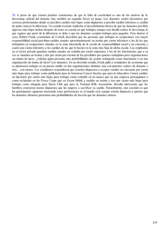 29. A pesar de que existen pruebas consistentes de que la falta de asertividad es uno de los motivos de la
desventaja salarial del donante, hay también un segundo factor en juego. Los donantes suelen decantarse por
carreras profesionales donde se perciben sueldos más bajos: están dispuestos a percibir sueldos inferiores a cambio
de poder marcar la diferencia. Un estudio reciente replicaba el descubrimiento básico de que los donantes perciben
ingresos más bajos incluso después de tener en cuenta en qué trabajan, aunque este detalle reduce la desventaja, lo
que sugiere que parte de la diferencia se debe a que los donantes aceptan trabajos peor pagados. Para ilustrar el
caso, Robert Frank, economista de Cornell, descubrió que las personas que trabajan en ocupaciones con mayor
responsabilidad social percibían sueldos anuales aproximadamente un treinta por ciento inferiores a los de las que
trabajaban en ocupaciones situadas en la zona intermedia de la escala de responsabilidad social y un cuarenta y
cuatro por ciento inferiores a los sueldos de las que lo hacían en la zona más baja de dicha escala. Los empleados
en el sector privado ganaban sueldos anuales un veintiún por ciento superiores a los de los funcionarios, que a su
vez se situaban un treinta y dos por ciento por encima de los percibidos por quienes trabajaban para organizaciones
sin ánimo de lucro. ¿Adivina quién presenta más probabilidades de acabar trabajando como funcionario o en una
organización sin ánimo de lucro? Los donantes. En un divertido estudio, Frank pidió a estudiantes de economía que
se planteasen trabajar en un puesto similar en dos organizaciones distintas: una con potentes valores de donante y
otra... con menos. Los estudiantes respondieron que estarían dispuestos a aceptar sueldos un cincuenta por ciento
más bajos para trabajar como publicitario para la American Cancer Society que para la tabacalera Camel, sueldos
un diecisiete por ciento más bajos para trabajar como contable en un museo que en una empresa petroquímica o
como reclutador en los Peace Corps que en Exxon Mobil, y sueldos un treinta y tres por ciento más bajos para
trabajar como abogado para Sierra Club que para la National Rifle Association. Resulta interesante que los
hombres estuvieran menos dispuestos que las mujeres a sacrificar su sueldo. Naturalmente, otra cuestión es que
los participantes siguieran mostrando estas preferencias en el mundo real, aunque estaría dispuesto a apostar que
los donantes altruistas presentan más probabilidades de hacerlo que los donantes otristas.
317
 