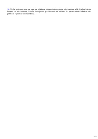30. No fue hasta más tarde que supe que mi jefa me había contratado porque mi predecesor había dejado el puesto
después de tres semanas y estaba desesperada por encontrar un sustituto. El puesto llevaba veintidós días
publicado y yo era el único candidato.
319
 