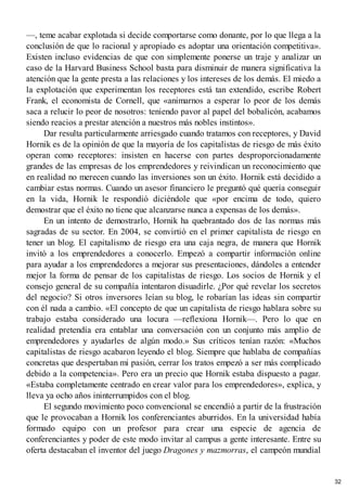 —, teme acabar explotada si decide comportarse como donante, por lo que llega a la
conclusión de que lo racional y apropiado es adoptar una orientación competitiva».
Existen incluso evidencias de que con simplemente ponerse un traje y analizar un
caso de la Harvard Business School basta para disminuir de manera significativa la
atención que la gente presta a las relaciones y los intereses de los demás. El miedo a
la explotación que experimentan los receptores está tan extendido, escribe Robert
Frank, el economista de Cornell, que «animarnos a esperar lo peor de los demás
saca a relucir lo peor de nosotros: teniendo pavor al papel del bobalicón, acabamos
siendo reacios a prestar atención a nuestros más nobles instintos».
Dar resulta particularmente arriesgado cuando tratamos con receptores, y David
Hornik es de la opinión de que la mayoría de los capitalistas de riesgo de más éxito
operan como receptores: insisten en hacerse con partes desproporcionadamente
grandes de las empresas de los emprendedores y reivindican un reconocimiento que
en realidad no merecen cuando las inversiones son un éxito. Hornik está decidido a
cambiar estas normas. Cuando un asesor financiero le preguntó qué quería conseguir
en la vida, Hornik le respondió diciéndole que «por encima de todo, quiero
demostrar que el éxito no tiene que alcanzarse nunca a expensas de los demás».
En un intento de demostrarlo, Hornik ha quebrantado dos de las normas más
sagradas de su sector. En 2004, se convirtió en el primer capitalista de riesgo en
tener un blog. El capitalismo de riesgo era una caja negra, de manera que Hornik
invitó a los emprendedores a conocerlo. Empezó a compartir información online
para ayudar a los emprendedores a mejorar sus presentaciones, dándoles a entender
mejor la forma de pensar de los capitalistas de riesgo. Los socios de Hornik y el
consejo general de su compañía intentaron disuadirle. ¿Por qué revelar los secretos
del negocio? Si otros inversores leían su blog, le robarían las ideas sin compartir
con él nada a cambio. «El concepto de que un capitalista de riesgo hablara sobre su
trabajo estaba considerado una locura —reflexiona Hornik—. Pero lo que en
realidad pretendía era entablar una conversación con un conjunto más amplio de
emprendedores y ayudarles de algún modo.» Sus críticos tenían razón: «Muchos
capitalistas de riesgo acabaron leyendo el blog. Siempre que hablaba de compañías
concretas que despertaban mi pasión, cerrar los tratos empezó a ser más complicado
debido a la competencia». Pero era un precio que Hornik estaba dispuesto a pagar.
«Estaba completamente centrado en crear valor para los emprendedores», explica, y
lleva ya ocho años ininterrumpidos con el blog.
El segundo movimiento poco convencional se encendió a partir de la frustración
que le provocaban a Hornik los conferenciantes aburridos. En la universidad había
formado equipo con un profesor para crear una especie de agencia de
conferenciantes y poder de este modo invitar al campus a gente interesante. Entre su
oferta destacaban el inventor del juego Dragones y mazmorras, el campeón mundial
32
 